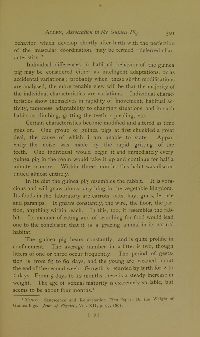 behavior which develop shortly after birth with the perfection of the muscular coordination, may be termed “deferred char- acteristics. ” Individual differences in habitual behavior of the guinea pig may be considered either as intelligent adaptations, or as accidental variations ; probably when these slight modifications are analysed, the more tenable view will be that the majority of the individual characteristics are variations. Individual charac- teristics show themselves in rapidity of movement, habitual ac- tivity, tameness, adaptability to changing situations, and in such habits as climbing, gritting the teeth, squealing, etc. Certain characteristics become modified and altered as time goes on. One group of guinea pigs at first chuckled a great deal, the cause of which i am unable to state. Appar- ently the noise was made by the rapid gritting of the teeth. One individual would begin it and immediately every guinea pig in the room would take it up and continue for half a minute or more. Within three months this habit was discon- tinued almost entirely. In its diet the guinea pig resembles the rabbit. It is vora- cious and will gnaw almost anything in the vegetable kingdom. Its foods in the laboratory are carrots, oats, hay, grass, lettuce and parsnips. It gnaw^s constantly, the wire, the floor, the par- don, anything within reach. In this, too, it resembles the rab- bit. Its manner of eating and of searching for food would lead one to the conclusion that it is a grazing animal in its natural habitat. The guinea pig bears constantly, and is quite prolific in confinement. The average number in a litter is two, though litters of one or three occur frequently. The period of gesta- tion is from 65 to 69 days, and the young are weaned about the end of the second week. Growth is retarded by birth for 2 to 5 days. From 5 days to 12 months there is a steady increase in weight. The age of sexual maturity is extremely variable, but seems to be about four months.' ' Minot. Senescence and Rejuvenation First Paper: On the eight of Guinea Pigs. Jour, of Physiol., Vol. XII, p. 97, 1891.