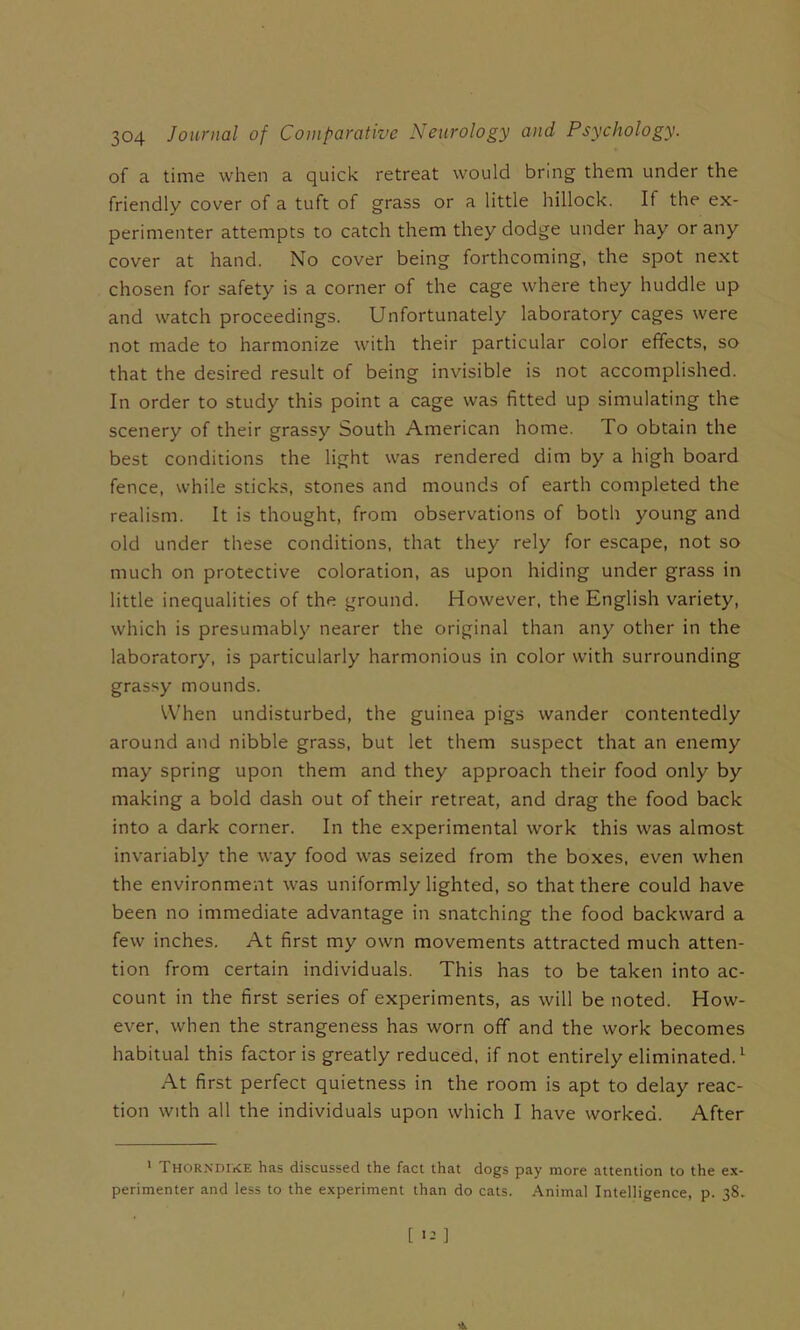 of a time when a quick retreat would bring them under the friendly cover of a tuft of grass or a little hillock. If the ex- perimenter attempts to catch them they dodge under hay or any cover at hand. No cover being forthcoming, the spot next chosen for safety is a corner of the cage where they huddle up and watch proceedings. Unfortunately laboratory cages were not made to harmonize with their particular color effects, so that the desired result of being invisible is not accomplished. In order to study this point a cage was fitted up simulating the scenery of their grassy South American home. To obtain the best conditions the light was rendered dim by a high board fence, while sticks, stones and mounds of earth completed the realism. It is thought, from observations of both young and old under these conditions, that they rely for escape, not so much on protective coloration, as upon hiding under grass in little inequalities of the ground. However, the English variety, which is presumably nearer the original than any other in the laboratory, is particularly harmonious in color with surrounding grassy mounds. When undisturbed, the guinea pigs wander contentedly around and nibble grass, but let them suspect that an enemy may spring upon them and they approach their food only by making a bold dash out of their retreat, and drag the food back into a dark corner. In the experimental work this was almost invariably the way food was seized from the boxes, even when the environment was uniformly lighted, so that there could have been no immediate advantage in snatching the food backward a few inches. At first my own movements attracted much atten- tion from certain individuals. This has to be taken into ac- count in the first series of experiments, as will be noted. How- ever, when the strangeness has worn off and the work becomes habitual this factor is greatly reduced, if not entirely eliminated. ^ At first perfect quietness in the room is apt to delay reac- tion with all the individuals upon which I have worked. After ' Thorndike has discussed the fact that dogs pay more attention to the ex- perimenter and less to the experiment than do cats. Animal Intelligence, p. 38.