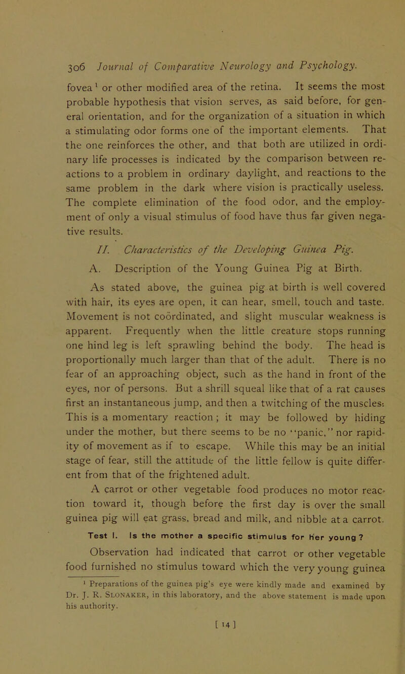 fovea' or other modified area of the retina. It seems the most probable hypothesis that vision serves, as said before, for gen- eral orientation, and for the organization of a situation in which a stimulating odor forms one of the important elements. That the one reinforces the other, and that both are utilized in ordi- nary life processes is indicated by the comparison between re- actions to a problem in ordinary daylight, and reactions to the same problem in the dark where vision is practically useless. The complete elimination of the food odor, and the employ- ment of only a visual stimulus of food have thus far given nega- tive results. II. Characteristics of the Developing Guinea Pig. A. Description of the Young Guinea Pig at Birth. As stated above, the guinea pig at birth is well covered with hair, its eyes are open, it can hear, smell, touch and taste. Movement is not coordinated, and slight muscular weakness is apparent. Frequently when the little creature stops running one hind leg is left sprawling behind the body. The head is proportionally much larger than that of the adult. There is no fear of an approaching object, such as the hand in front of the eyes, nor of persons. But a shrill squeal like that of a rat causes first an instantaneous jump, and then a twitching of the muscles-. This is a momentary reaction ; it may be followed by hiding under the mother, but there seems to be no “panic,” nor rapid- ity of movement as if to escape. While this may be an initial stage of fear, still the attitude of the little fellow is quite differ- ent from that of the frightened adult. A carrot or other vegetable food produces no motor reac- tion toward it, though before the first day is over the small guinea pig will eat grass, bread and milk, and nibble at a carrot. Test I. Is the mother a specific stimulus for Her young? Observation had indicated that carrot or other vegetable food furnished no stimulus toward which the very young guinea ‘ Preparations of the guinea pig’s eye were kindly made and examined by Dr. J. R. Slonaker, in this laboratory, and the above statement is made upon his authority.