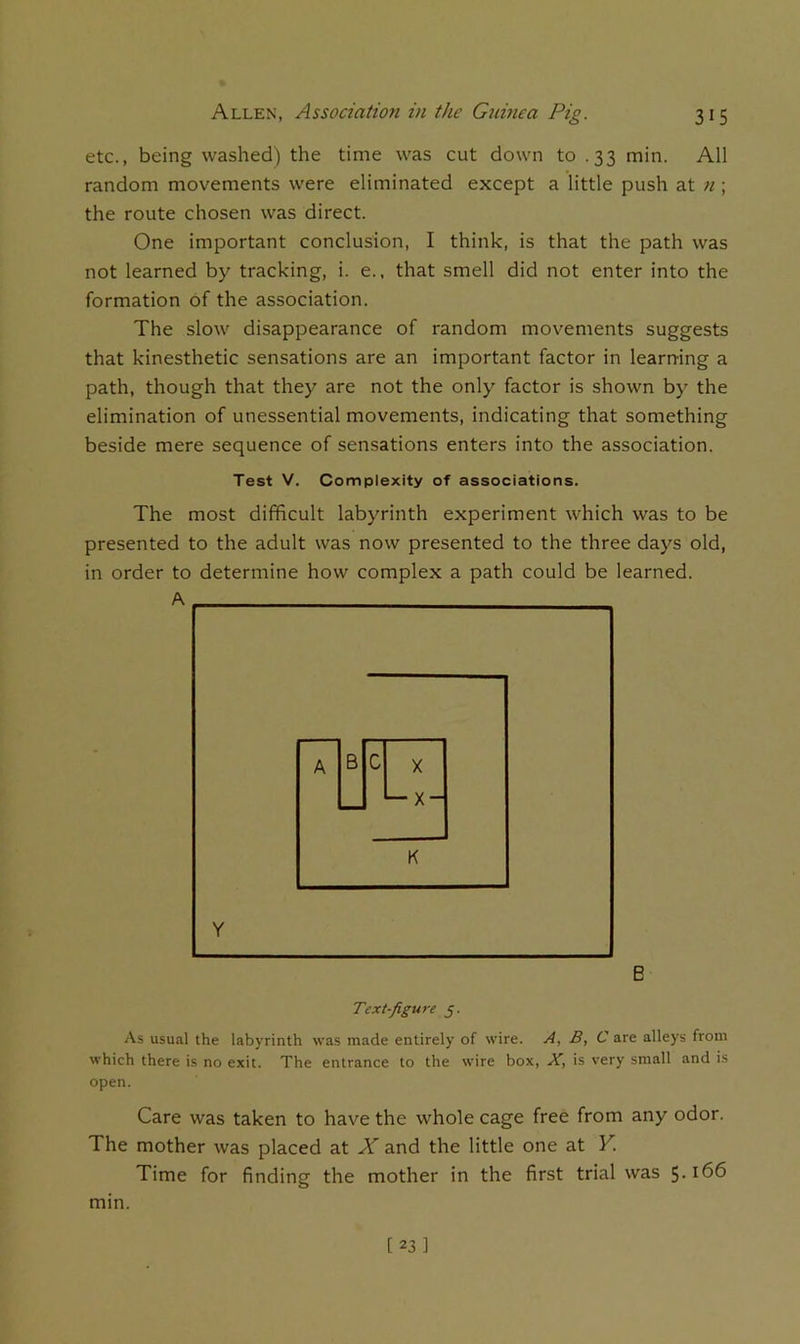 etc., being washed) the time was cut down to .33 min. All random movements were eliminated except a little push at ?i; the route chosen was direct. One important conclusion, I think, is that the path was not learned by tracking, i. e., that smell did not enter into the formation of the association. The slow disappearance of random movements suggests that kinesthetic sensations are an important factor in learning a path, though that they are not the only factor is shown by the elimination of unessential movements, indicating that something beside mere sequence of sensations enters into the association. Test V, Complexity of associations. The most difficult labyrinth experiment which was to be presented to the adult was now presented to the three days old, in order to determine how complex a path could be learned. A Y B Text-figure j. As usual the labyrinth was made entirely of wire. A, B, C are alleys from which there is no exit. The entrance to the wire box, X, is very small and is open. Care was taken to have the whole cage free from any odor. The mother was placed at X and the little one at Y. Time for finding the mother in the first trial was 5* mm.