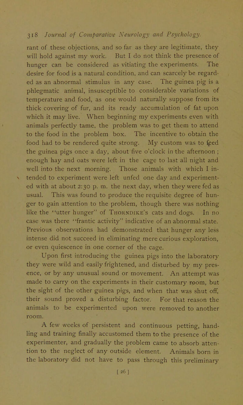 rant of these objections, and so far as they are legitimate, they will hold against my work. But I do not think the presence of hunger can be considered as vitiating the experiments. The desire for food is a natural condition, and can scarcely be regard- ed as an abnormal stimulus in any case. The guinea pig is a phlegmatic animal, insusceptible to considerable variations of temperature and food, as one would naturally suppose from its thick covering of fur, and its ready accumulation of fat upon which it may live. When beginning my experiments even with animals perfectly tame, the problem was to get them to attend to the food in the problem box. The incentive to obtain the food had to be rendered quite strong. My custom was to ^ed the guinea pigs once a day, about five o’clock in the afternoon ; enough hay and oats were left in the cage to last all night and well into the next morning. Those animals with which I in- N tended to experiment were left unfed one day and experiment- ed with at about 2:30 p. m. the next day, when they were fed as usual. This was found to produce the requisite degree of hun- ger to gain attention to the problem, though there was nothing like the “utter hunger” of Thorndike’s cats and dogs. In no case was there “frantic activity” indicative of an abnormal state. Previous observations had demonstrated that hunger any less intense did not succeed in eliminating mere curious exploration, or even quiescence in one corner of the cage. Upon first introducing the guinea pigs into the laboratory they were wild and easily frightened, and disturbed by my pres- ence, or by any unusual sound or movement. An attempt was made to carry on the experiments in their customary room, but the sight of the other guinea pigs, and when that was shut off, their sound proved a disturbing factor. For that reason the animals to be experimented upon were removed to another room. A few weeks of persistent and continuous petting, hand- ling and training finally accustomed them to the presence of the experimenter, and gradually the problem came to absorb atten- tion to the neglect of any outside element. Animals born in the laboratory did not have to pass through this preliminary [26]