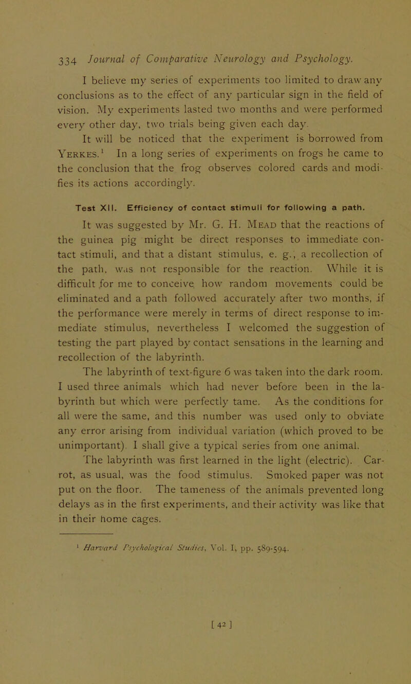 I believe my series of experiments too limited to draw any conclusions as to the effect of any particular sign in the field of vision. My experiments lasted two months and were performed every other day, two trials being given each day. It will be noticed that the experiment is borrowed from Yerkes. ‘ In a long series of experiments on frogs he came to the conclusion that the frog observes colored cards and modi- fies its actions accordingly. Test XII. Efficiency of contact stimuli for following a path. It was suggested by Mr. G. H. Mead that the reactions of the guinea pig might be direct responses to immediate con- tact stimuli, and that a distant stimulus, e. g., a recollection of the path, w.is not responsible for the reaction. While it is difficult .for me to conceive how random movements could be eliminated and a path followed accurately after two months, if the performance were merely in terms of direct response to im- mediate stimulus, nevertheless I welcomed the suggestion of testing the part played by contact sensations in the learning and recollection of the labyrinth. The labyrinth of te.xt-figure 6 was taken into the dark room. I used three animals which had never before been in the la- byrinth but which were perfectly tame. As the conditions for all were the same, and this number was used only to obviate any error arising from individual variation (which proved to be unimportant). I shall give a typical series from one animal. The labyrinth was first learned in the light (electric). Car- rot, as usual, was the food stimulus. Smoked paper was not put on the floor. The tameness of the animals prevented long delays as in the first experiments, and their activity was like that in their home cages. * Harvard Psychological Studies, \'ol. I, pp. 589-594.