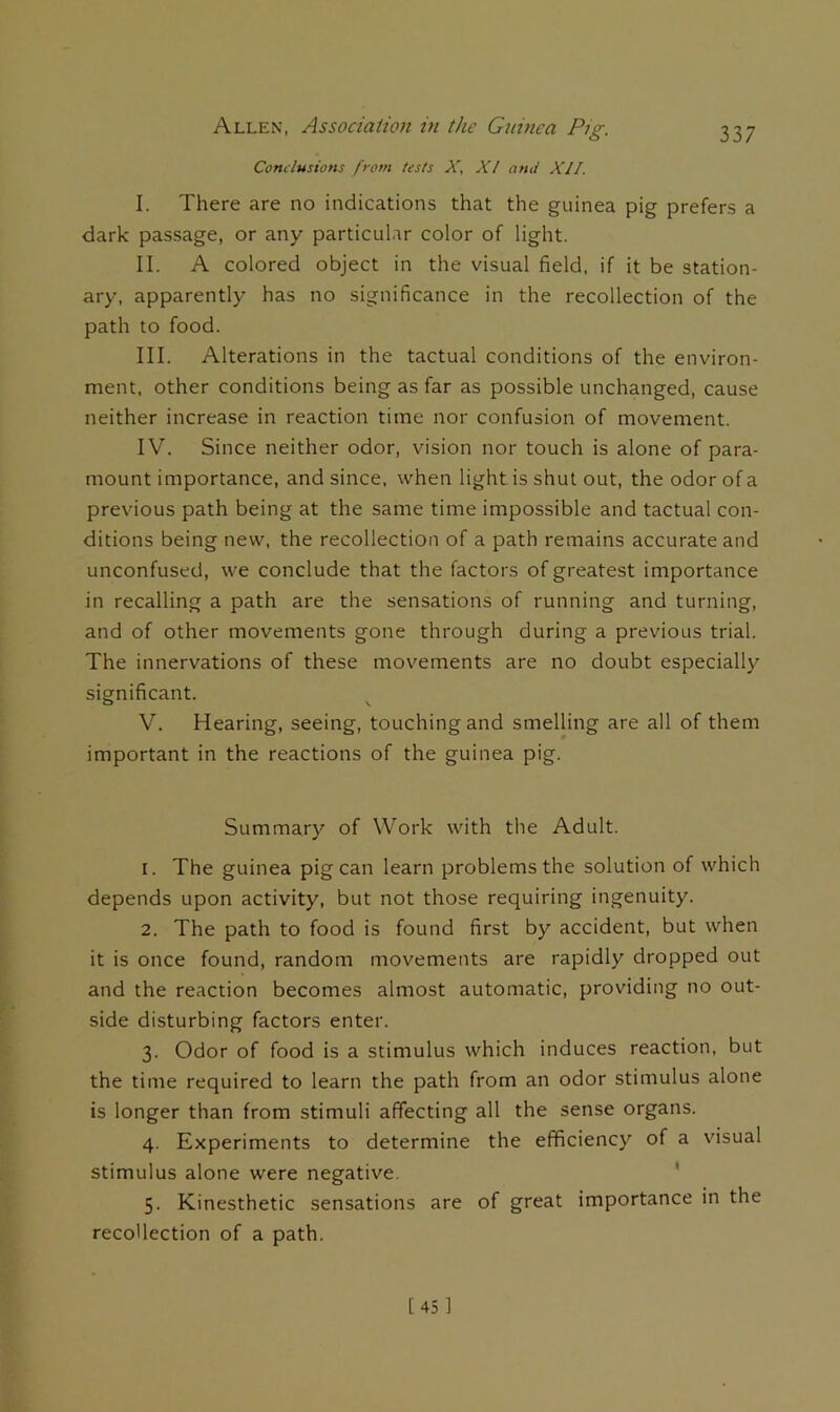 Conclusions from tests X. X! and XII. I. There are no indications that the guinea pig prefers a dark passage, or any particular color of light. II. A colored object in the visual field, if it be station- ary, apparently has no significance in the recollection of the path to food. III. Alterations in the tactual conditions of the environ- ment, other conditions being as far as possible unchanged, cause neither increase in reaction time nor confusion of movement. IV. Since neither odor, vision nor touch is alone of para- mount importance, and since, when light is shut out, the odor of a previous path being at the same time impossible and tactual con- ditions being new, the recollection of a path remains accurate and unconfused, we conclude that the factors of greatest importance in recalling a path are the sensations of running and turning, and of other movements gone through during a previous trial. The innervations of these movements are no doubt especially significant. O V V. Hearing, seeing, touching and smelling are all of them important in the reactions of the guinea pig. Summary of Work with the Adult. 1. The guinea pig can learn problems the solution of which depends upon activity, but not those requiring ingenuity. 2. The path to food is found first by accident, but when it is once found, random movements are rapidly dropped out and the reaction becomes almost automatic, providing no out- side disturbing factors enter. 3. Odor of food is a stimulus which induces reaction, but the time required to learn the path from an odor stimulus alone is longer than from stimuli affecting all the sense organs. 4. Experiments to determine the efficiency of a visual stimulus alone were negative. ‘ 5. Kinesthetic sensations are of great importance in the recollection of a path. [45]