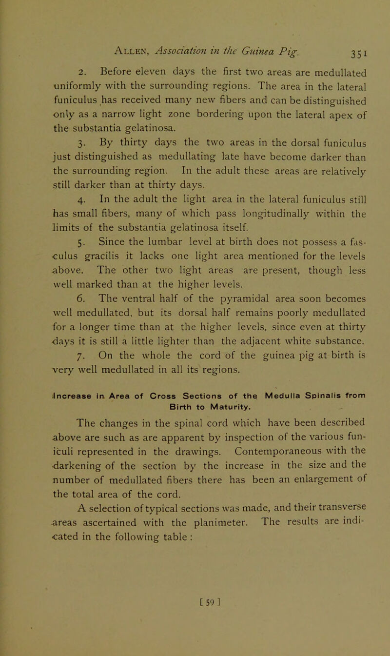 2. Before eleven days the first two areas are medullated uniformly with the surrounding regions. The area in the lateral funiculus has received many new fibers and can be distinguished only as a narrow light zone bordering upon the lateral apex of the substantia gelatinosa. 3. By thirty days the two areas in the dorsal funiculus just distinguished as medullating late have become darker than the surrounding region. In the adult these areas are relatively still darker than at thirty days. 4. In the adult the light area in the lateral funiculus still has small fibers, many of which pass longitudinally within the limits of the substantia gelatinosa itself 5. Since the lumbar level at birth does not possess a fas- culus gracilis it lacks one light area mentioned for the levels above. The other two light areas are present, though less well marked than at the higher levels. 6. The ventral half of the pyramidal area soon becomes well medullated, but its dorsal half remains poorly medullated for a longer time than at the higher levels, since even at thirty ■days it is still a little lighter than the adjacent white substance. 7. On the whole the cord of the guinea pig at birth is very well medullated in all its regions. Jnerease in Area of Cross Sections of the Meduiia Spinaiis from Birth to Maturity. The changes in the spinal cord which have been described above are such as are apparent by inspection of the various fun- iculi represented in the drawings. Contemporaneous with the ■darkening of the section by the increase in the size and the number of medullated fibers there has been an enlargement of the total area of the cord. A selection of typical sections was made, and their transverse areas ascertained with the planimeter. The results are indi- cated in the following table ;