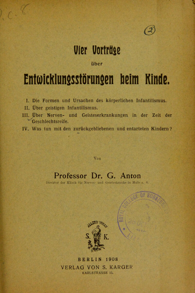 Kinde. vier Vorttose Über EnteUcklunssstörnnsen beim I. Die Formen und Ursachen des körperlichen Infantilismus. II. Über geistigen Infantilismus. III. Über Nerven- und Geisteserkrankungen in der Zeit der Geschlechtsreife. IV. Was tun mit den zurückgebliebenen und entarteten Kindern ? Von Professor Dr. G. Anton Direktor der Klinik für Kerven- und Geisteskranke in Halle a. S. BERLIN 1908 VERLAG VON S. KARGER KARLSTRASSE 15.