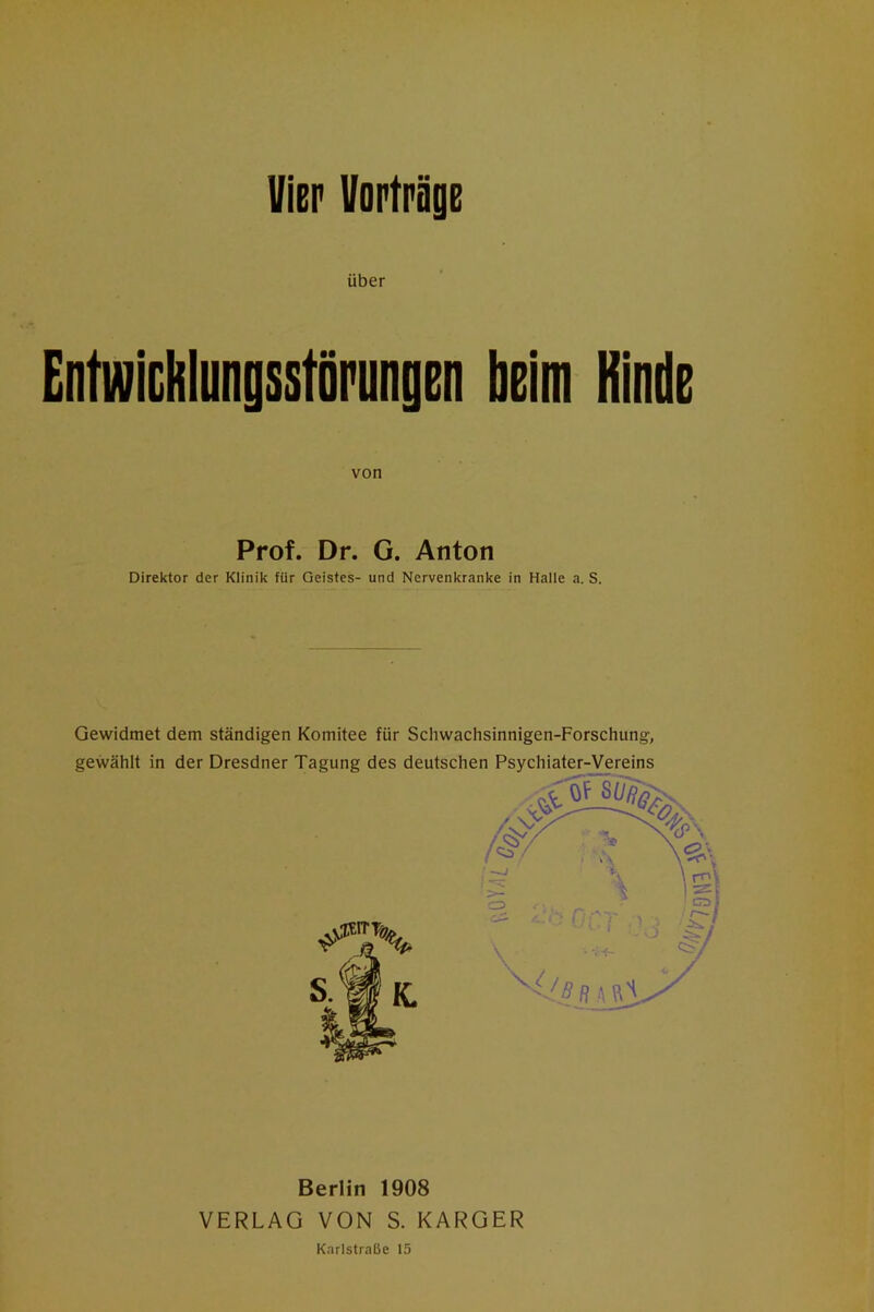 Vier Uopträge über Eirtwichlungsstöriinp beim Kinde von Prof. Dr. G. Anton Direktor der Klinik für Geistes- und Nervenkranke in Halle a. S. Gewidmet dem ständigen Komitee für Schwachsinnigen-Forschung, gewählt in der Dresdner Tagung des deutschen Psychiater-Vereins Berlin 1908 VERLAG VON S. KARGER Karlstraße 15