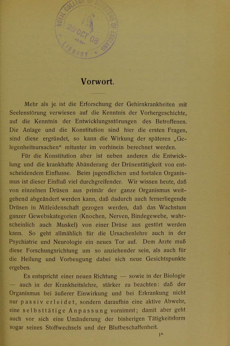 Vorwort. Mehr als je. ist die Erforschung der Gehirnkrankheiten mit Seelenstörung verwiesen auf die Kenntnis der Vorhergeschichte^ auf die Kenntnis der Entwicklungsstörungen des Betroffenen. Die Anlage und die Konstitution sind hier die ersten Fragen, sind diese ergründet, so kann die Wirkung der späteren „Ge- legenheitsursachen“ mitunter im vorhinein berechnet werden. Für die Konstitution aber ist neben anderen die Entwick- lung und die krankhafte Abänderung der Drüsentätigkeit von ent- scheidendem Einflüsse. Beim jugendlichen und foetalen Organis- mus ist dieser Einfluß viel durchgreifender. Wir wissen heute, daß von einzelnen Drüsen aus primär der ganze Organismus weit- gehend abgeändert werden kann, daß dadurch auch fernerliegende Drüsen in Mitleidenschaft gezogen werden, daß das Wachstum ganzer Gewebskategorien (Knochen, Nerven, Bindegewebe, wahr- scheinlich auch Muskel) von einer Drüse aus gestört werden kann. So geht allmählich für die Ursachenlehre auch in der Psychiatrie und Neurologie ein neues Tor auf. Dem Arzte muß diese Forschungsrichtung um so anziehender sein, als auch für die Heilung und Vorbeugung dabei sich neue Gesichtspunkte ergeben. Es entspricht einer neuen Richtung — sowie in der Biologie — auch in der Krankheitslehre, stärker zu beachten: daß der Organismus bei äußerer Einwirkung und bei Erkrankung nicht nur passiv erleidet, sondern daraufhin eine aktive Abwehr, eine selbsttätige Anpassung vornimmt; damit aber geht auch vor sich eine Umänderung der bisherigen Tätigkeitsform sogar seines Stoffwechsels und der Blutbeschaffenheit.