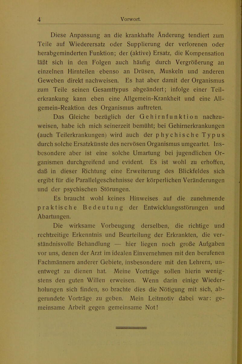 Diese Anpassung an die krankhafte Änderung tendiert zum Teile auf Wiederersatz oder Supplierung der verlorenen oder herabgeminderten Funktion; der (aktive) Ersatz, die Kompensation läßt sich in den Folgen auch häufig durch Vergrößerung an einzelnen Hirnteilen ebenso an Drüsen, Muskeln und anderen Geweben direkt nachweisen. Es hat aber damit der Organismus zum Teile seinen Gesamttypus abgeändert; infolge einer Teil- erkrankung kann eben eine Allgemein-Krankheit und eine All- gemein-Reaktion des Organismus auftreten. Das Gleiche bezüglich der Gehirnfunktion nachzu- weisen, habe ich mich seinerzeit bemüht; bei Gehirnerkrankungen (auch Teilerkrankungen) wird auch der phychische Typus durch solche Ersatzkünste des nervösen Organismus umgeartet. Ins- besondere aber ist eine solche Umartung bei jugendlichen Or- ganismen durchgreifend und evident. Es ist wohl zu erhoffen, daß in dieser Richtung eine Erweiterung des Blickfeldes sich ergibt für die Parallelgeschehnisse der körperlichen Veränderungen und der psychischen Störungen. Es braucht wohl keines Hinweises auf die zunehmende praktische Bedeutung der Entwicklungsstörungen und Abartungen. Die wirksame Vorbeugung derselben, die richtige und rechtzeitige Erkenntnis und Beurteilung der Erkrankten, die ver- ständnisvolle Behandlung — hier liegen noch große Aufgaben vor uns, denen der Arzt im idealen Einvernehmen mit den berufenen Fachmännern anderer Gebiete, insbesondere mit den Lehrern, un- entwegt zu dienen hat. Meine Vorträge sollen hierin wenig- stens den guten Willen erweisen. Wenn darin einige Wieder- holungen sich finden, so brachte dies die Nötigung mit sich, ab- gerundete Vorträge zu geben. Mein Leitmotiv dabei war: ge- meinsame Arbeit gegen gemeinsame Not!