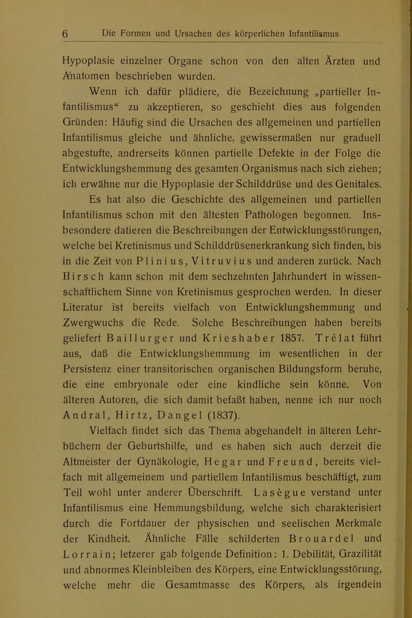 Hypoplasie einzelner Organe schon von den alten Ärzten und Anatomen beschrieben wurden. Wenn ich dafür plädiere, die Bezeichnung „partieller In- fantilismus“ zu akzeptieren, so geschieht dies aus folgenden Gründen: Häufig sind die Ursachen des allgemeinen und partiellen Infantilismus gleiche und ähnliche, gewissermaßen nur graduell abgestufte, andrerseits können partielle Defekte in der Folge die Entwicklungshemmung des gesamten Organismus nach sich ziehen; ich erwähne nur die Hypoplasie der Schilddrüse und des Genitales. Es hat also die Geschichte des allgemeinen und partiellen Infantilismus schon mit den ältesten Pathologen begonnen. Ins- besondere datieren die Beschreibungen der Entwicklungsstörungen, welche bei Kretinismus und Schilddrüsenerkrankung sich finden, bis in die Zeit von Plinius, Vitruvius und anderen zurück. Nach Hirsch kann schon mit dem sechzehnten Jahrhundert in wissen- schaftlichem Sinne von Kretinismus gesprochen werden, ln dieser Literatur ist bereits vielfach von Entwicklungshemmung und Zwergwuchs die Rede. Solche Beschreibungen haben bereits geliefert Baillurger und Krieshaber 1857. Tr e lat führt aus, daß die Entwicklungshemmung im wesentlichen in der Persistenz einer transitorischen organischen Bildungsform beruhe, die eine embryonale oder eine kindliche sein könne. Von älteren Autoren, die sich damit befaßt haben, nenne ich nur noch Andral, Hirtz, Dangel (1837). Vielfach findet sich das Thema abgehandelt in älteren Lehr- büchern der Geburtshilfe, und es haben sich auch derzeit die Altmeister der Gynäkologie, He gar und Freund, bereits viel- fach mit allgemeinem und partiellem Infantilismus beschäftigt, zum Teil wohl unter anderer Überschrift. Lasegue verstand unter Infantilismus eine Hemmungsbildung, welche sich charakterisiert durch die Fortdauer der physischen und seelischen Merkmale der Kindheit. Ähnliche Fälle schilderten Brouardel und Lorrain; letzerer gab folgende Definition: 1. Debilität, Grazilität und abnormes Kleinbleiben des Körpers, eine Entwicklungsstörung, welche mehr die Gesamtmasse des Körpers, als irgendein