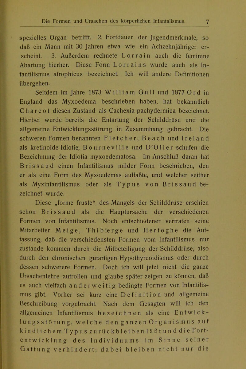 spezielles Organ betrifft. 2. Fortdauer der Jugendmerkmale, so daß ein Mann mit 30 Jahren etwa wie ein Achzehnjähriger er- scheint. 3. Außerdem rechnete Lorrain auch die feminine Abartung hierher. Diese Form Lorrains wurde auch als In- fantilismus atrophicus bezeichnet. Ich will andere Definitionen übergehen. Seitdem im Jahre 1873 William Gull und 1877 Ord in England das Myxoedema beschrieben haben, hat bekanntlich Charcot diesen Zustand als Cachexia pachydermica bezeichnet. Hierbei wurde bereits die Entartung der Schilddrüse und die allgemeine Entwicklungsstörung in Zusammhang gebracht. Die schweren Formen benannten Fletcher, Beach und Ireland als kretinoide Idiotie, Bourneville und D’Olier schufen die Bezeichnung der Idiotia myxoedematosa. Im Anschluß daran hat Brissaud einen Infantilismus milder Form beschrieben, den er als eine Form des Myxoedemas auffaßte, und welcher seither als Myxinfantilismus oder als Typus von Brissaud be- zeichnet wurde. Diese „forme fruste“ des Mangels der Schilddrüse erschien schon Brissaud als die Hauptursache der verschiedenen Formen von Infantilismus. Noch entschiedener vertraten seine Mitarbeiter Meige, Thibierge und Hertoghe die Auf- fassung, daß die verschiedensten Formen vom Infantilismus nur zustande kommen durch die Mitbeteiligung der Schilddrüse, also durch den chronischen gutartigen Hypothyreoidismus oder durch dessen schwerere Formen. Doch ich will jetzt nicht die ganze Ursachenlehre aufrollen und glaube später zeigen zu können, daß es auch vielfach anderweitig bedingte Formen von Infantilis- mus gibt. Vorher sei kurz eine Definition und allgemeine Beschreibung vorgebracht. Nach dem Gesagten will ich den allgemeinen Infantilismus bezeichnen als eine Entwick- lungsstörung, welche den ganzen Organismus auf kindlichemTypuszurückbleibenläßtunddieFort- entwicklung des Individuums im Sinne seiner Gattung verhindert; dabei bleiben nicht nur die