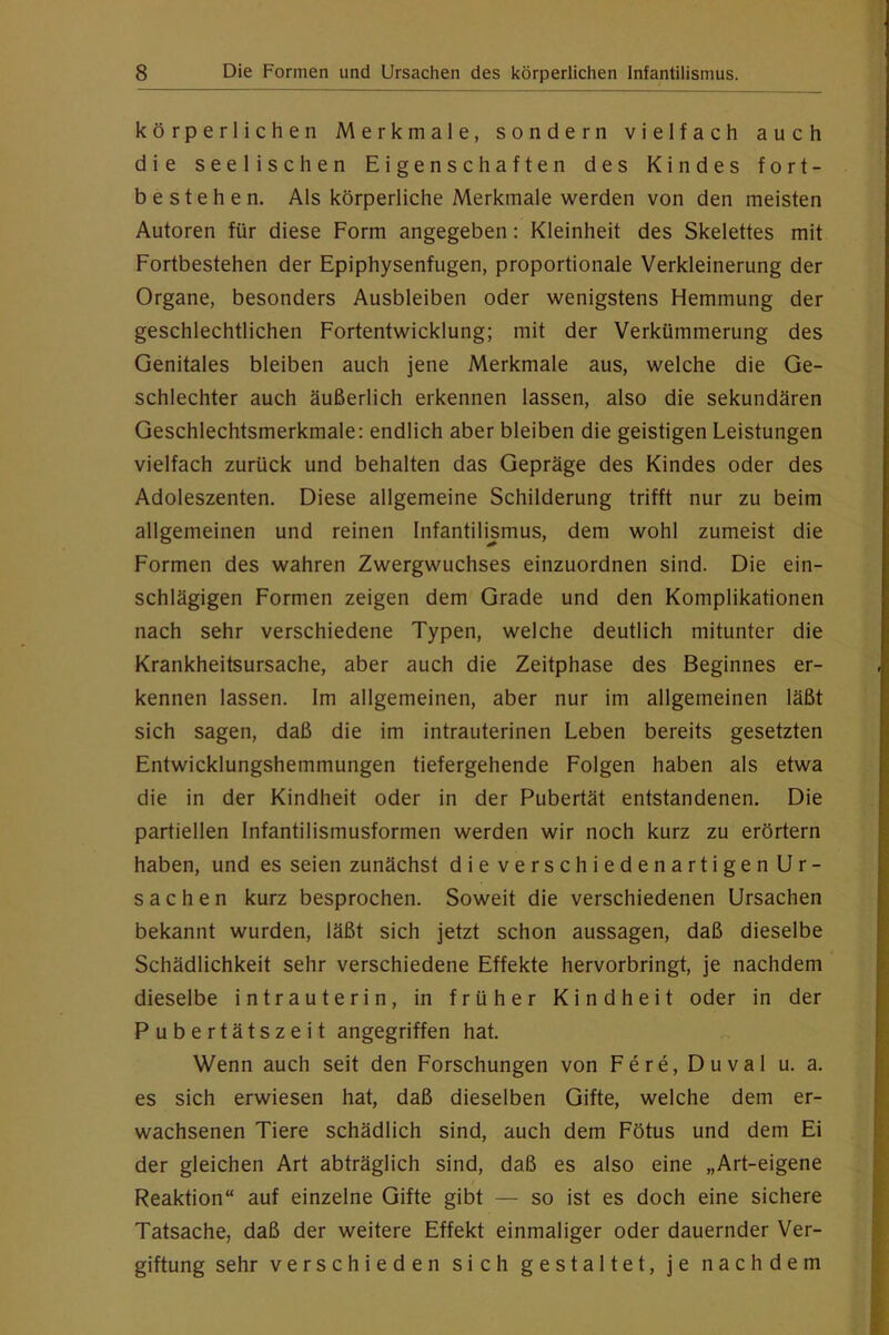 körperlichen Merkmale, sondern vielfach auch die seelischen Eigenschaften des Kindes fort- bestehe n. Als körperliche Merkmale werden von den meisten Autoren für diese Form angegeben: Kleinheit des Skelettes mit Fortbestehen der Epiphysenfugen, proportionale Verkleinerung der Organe, besonders Ausbleiben oder wenigstens Hemmung der geschlechtlichen Fortentwicklung; mit der Verkümmerung des Genitales bleiben auch jene Merkmale aus, welche die Ge- schlechter auch äußerlich erkennen lassen, also die sekundären Geschlechtsmerkmale: endlich aber bleiben die geistigen Leistungen vielfach zurück und behalten das Gepräge des Kindes oder des Adoleszenten. Diese allgemeine Schilderung trifft nur zu beim allgemeinen und reinen Infantilismus, dem wohl zumeist die Formen des wahren Zwergwuchses einzuordnen sind. Die ein- schlägigen Formen zeigen dem Grade und den Komplikationen nach sehr verschiedene Typen, welche deutlich mitunter die Krankheitsursache, aber auch die Zeitphase des Beginnes er- kennen lassen. Im allgemeinen, aber nur im allgemeinen läßt sich sagen, daß die im intrauterinen Leben bereits gesetzten Entwicklungshemmungen tiefergehende Folgen haben als etwa die in der Kindheit oder in der Pubertät entstandenen. Die partiellen Infantilismusformen werden wir noch kurz zu erörtern haben, und es seien zunächst die verschiedenartigen Ur- sachen kurz besprochen. Soweit die verschiedenen Ursachen bekannt wurden, läßt sich jetzt schon aussagen, daß dieselbe Schädlichkeit sehr verschiedene Effekte hervorbringt, je nachdem dieselbe intrauterin, in früher Kindheit oder in der Pubertätszeit angegriffen hat. Wenn auch seit den Forschungen von Fere,Duval u. a. es sich erwiesen hat, daß dieselben Gifte, welche dem er- wachsenen Tiere schädlich sind, auch dem Fötus und dem Ei der gleichen Art abträglich sind, daß es also eine „Art-eigene Reaktion“ auf einzelne Gifte gibt — so ist es doch eine sichere Tatsache, daß der weitere Effekt einmaliger oder dauernder Ver- giftung sehr verschieden sich gestaltet, je nachdem