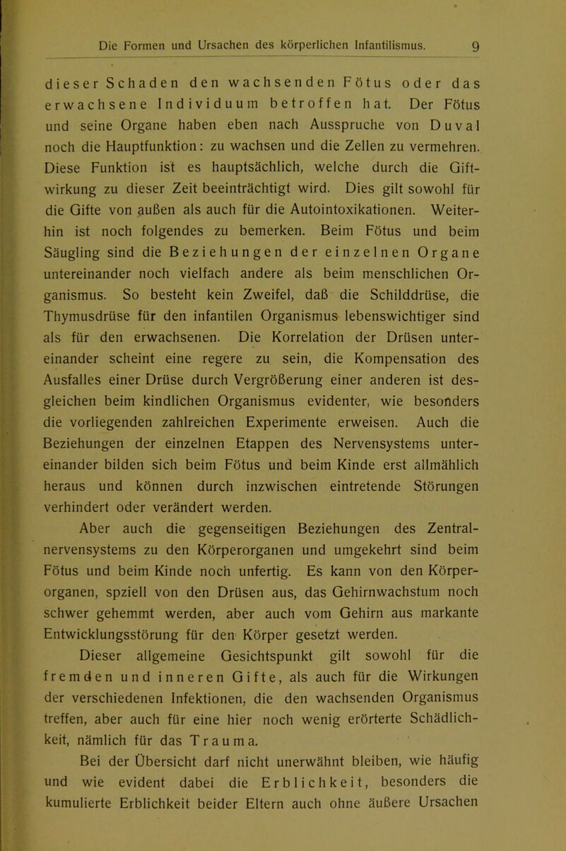 dieser Schaden den wachsenden Fötus oder das erwachsene Individuum betroffen hat. Der Fötus und seine Organe haben eben nach Ausspruche von Duval noch die Hauptfunktion: zu wachsen und die Zellen zu vermehren. Diese Funktion ist es hauptsächlich, welche durch die Gift- wirkung zu dieser Zeit beeinträchtigt wird. Dies gilt sowohl für die Gifte von außen als auch für die Autointoxikationen. Weiter- hin ist noch folgendes zu bemerken. Beim Fötus und beim Säugling sind die Beziehungen der einzelnen Organe untereinander noch vielfach andere als beim menschlichen Or- ganismus. So besteht kein Zweifel, daß die Schilddrüse, die Thymusdrüse für den infantilen Organismus- lebenswichtiger sind als für den erwachsenen. Die Korrelation der Drüsen unter- einander scheint eine regere zu sein, die Kompensation des Ausfalles einer Drüse durch Vergrößerung einer anderen ist des- gleichen beim kindlichen Organismus evidenter, wie besonders die vorliegenden zahlreichen Experimente erweisen. Auch die Beziehungen der einzelnen Etappen des Nervensystems unter- einander bilden sich beim Fötus und beim Kinde erst allmählich heraus und können durch inzwischen eintretende Störungen verhindert oder verändert werden. Aber auch die gegenseitigen Beziehungen des Zentral- nervensystems zu den Körperorganen und umgekehrt sind beim Fötus und beim Kinde noch unfertig. Es kann von den Körper- organen, spziell von den Drüsen aus, das Gehirnwachstum noch schwer gehemmt werden, aber auch vom Gehirn aus markante Entwicklungsstörung für den Körper gesetzt werden. Dieser allgemeine Gesichtspunkt gilt sowohl für die fremden und inneren Gifte, als auch für die Wirkungen der verschiedenen Infektionen, die den wachsenden Organismus treffen, aber auch für eine hier noch wenig erörterte Schädlich- keit, nämlich für das Trauma. Bei der Übersicht darf nicht unerwähnt bleiben, wie häufig und wie evident dabei die Erblichkeit, besonders die kumulierte Erblichkeit beider Eltern auch ohne äußere Ursachen