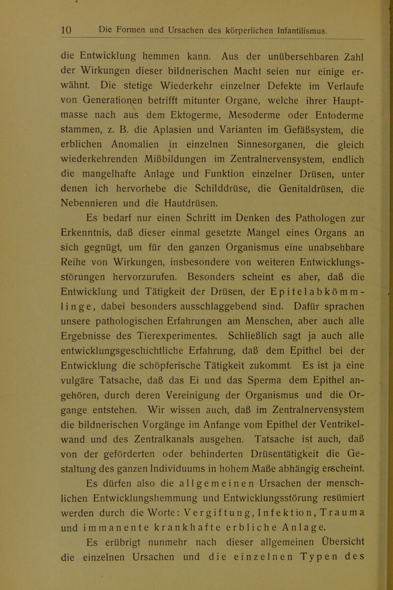 die Entwicklung hemmen kann. Aus der unübersehbaren Zahl der Wirkungen dieser bildnerischen Macht seien nur einige er- wähnt. Die stetige Wiederkehr einzelner Defekte im Verlaufe von Generationen betrifft mitunter Organe, welche ihrer Haupt- masse nach aus dem Ektogerme, Mesoderme oder Entoderme stammen, z. B. die Aplasien und Varianten im Gefäßsystem, die erblichen Anomalien Jn einzelnen Sinnesorganen, die gleich wiederkehrenden Mißbildungen im Zentralnervensystem, endlich die mangelhafte Anlage und Funktion einzelner Drüsen, unter denen ich hervorhebe die Schilddrüse, die Genitaldrüsen, die Nebennieren und die Hautdrüsen. Es bedarf nur einen Schritt im Denken des Pathologen zur Erkenntnis, daß dieser einmal gesetzte Mangel eines Organs an sich gegnügt, um für den ganzen Organismus eine unabsehbare Reihe von Wirkungen, insbesondere von weiteren Entwicklungs- störungen hervorzurufen. Besonders scheint es aber, daß die Entwicklung und Tätigkeit der Drüsen, der Epitelabkömm- linge, dabei besonders ausschlaggebend sind. Dafür sprachen unsere pathologischen Erfahrungen am Menschen, aber auch alle Ergebnisse des Tierexperimentes. Schließlich sagt ja auch alle entwicklungsgeschichtliche Erfahrung, daß dem Epithel bei der Entwicklung die schöpferische Tätigkeit zukommt. Es ist ja eine vulgäre Tatsache, daß das Ei und das Sperma dem Epithel an- gehören, durch deren Vereinigung der Organismus und die Or- gange entstehen. Wir wissen auch, daß im Zentralnervensystem die bildnerischen Vorgänge im Anfänge vom Epithel der Ventrikel- wand und des Zentralkanals ausgehen. Tatsache ist auch, daß von der geförderten oder behinderten Drüsentätigkeit die Ge- staltung des ganzen Individuums in hohem Maße abhängig erscheint. Es dürfen also die allgemeinen Ursachen der mensch- lichen Entwicklungshemmung und Entwicklungsstörung resümiert werden durch die Worte: Vergiftung, Infekt io n,Trauma und immanente krankhafte erbliche Anlage. Es erübrigt nunmehr nach dieser allgemeinen Übersicht die einzelnen Ursachen und die einzelnen Typen des