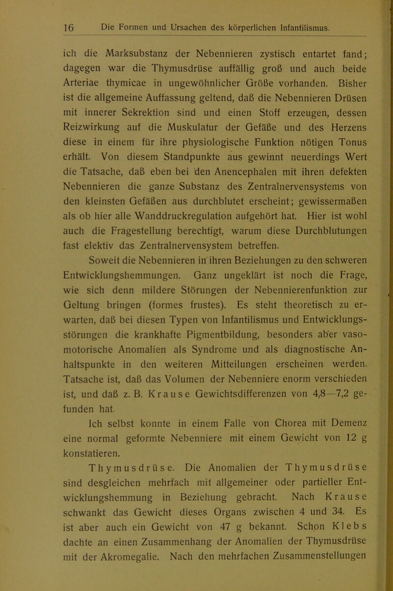 ich die Marksubstanz der Nebennieren zystisch entartet fand; dagegen war die Thymusdrüse auffällig groß und auch beide Arteriae thymicae in ungewöhnlicher Größe vorhanden. Bisher ist die allgemeine Auffassung geltend, daß die Nebennieren Drüsen mit innerer Sekrektion sind und einen Stoff erzeugen, dessen Reizwirkung auf die Muskulatur der Gefäße und des Herzens diese in einem für ihre physiologische Funktion nötigen Tonus erhält. Von diesem Standpunkte aus gewinnt neuerdings Wert die Tatsache, daß eben bei den Anencephalen mit ihren defekten Nebennieren die ganze Substanz des Zentralnervensystems von den kleinsten Gefäßen aus durchblutet erscheint; gewissermaßen als ob hier alle Wanddruckregulation aufgehört hat. Hier ist wohl auch die Fragestellung berechtigt, warum diese Durchblutungen fast elektiv das Zentralnervensystem betreffen. Soweit die Nebennieren in ihren Beziehungen zu den schweren Entwicklungshemmungen. Ganz ungeklärt ist noch die Frage, wie sich denn mildere Störungen der Nebennierenfunktion zur Geltung bringen (formes frustes). Es steht theoretisch zu er- warten, daß bei diesen Typen von Infantilismus und Entwicklungs- störungen die krankhafte Pigmentbildung, besonders aber vaso- motorische Anomalien als Syndrome und als diagnostische An- haltspunkte in den weiteren Mitteilungen erscheinen werden. Tatsache ist, daß das Volumen der Nebenniere enorm verschieden ist, und daß z. B. Krause Gewichtsdifferenzen von 4,8—7,2 ge- funden hat. Ich selbst konnte in einem Falle von Chorea mit Demenz eine normal geformte Nebenniere mit einem Gewicht von 12 g konstatieren. Thymusdrüse. Die Anomalien der Thymusdrüse sind desgleichen mehrfach mit allgemeiner oder partieller Ent- wicklungshemmung in Beziehung gebracht. Nach Krause schwankt das Gewicht dieses Organs zwischen 4 und 34. Es ist aber auch ein Gewicht von 47 g bekannt. Schpn Klebs dachte an einen Zusammenhang der Anomalien der Thymusdrüse mit der Akromegalie. Nach den mehrfachen Zusammenstellungen