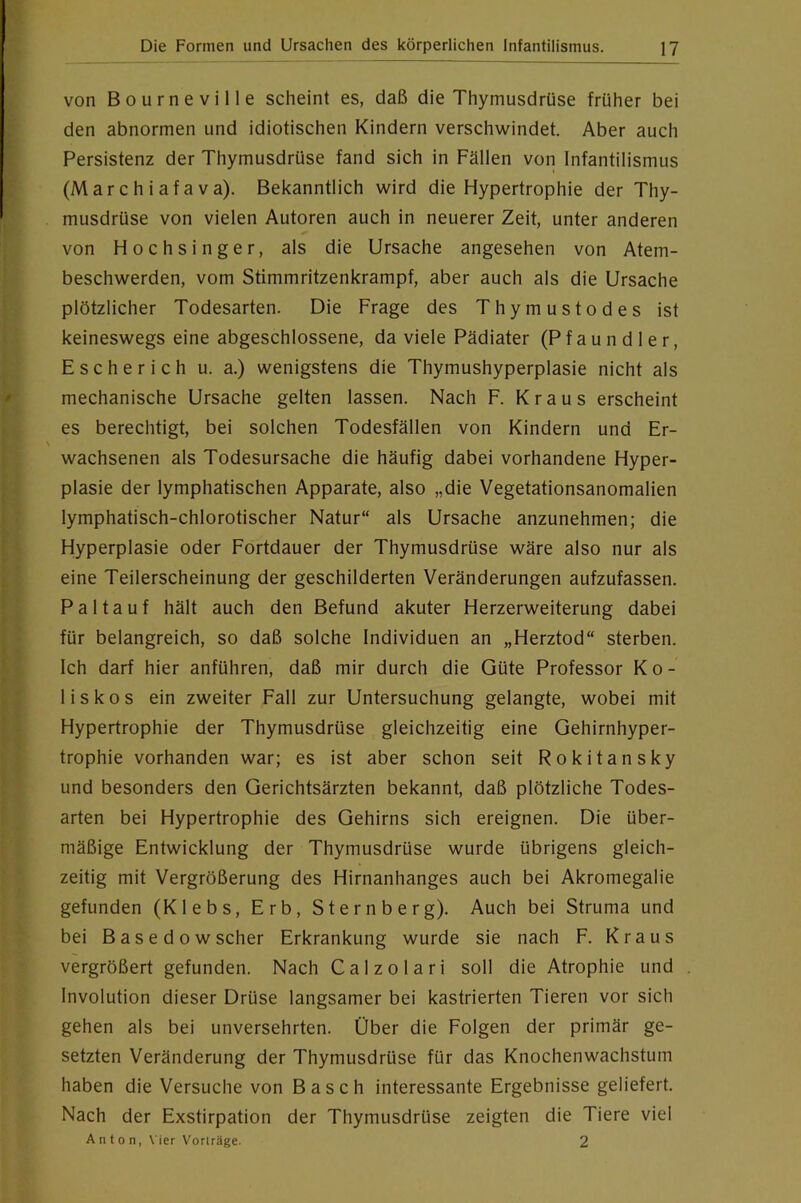 von Bourneville scheint es, daß die Thymusdrüse früher bei den abnormen und idiotischen Kindern verschwindet. Aber auch Persistenz der Thymusdrüse fand sich in Fällen von Infantilismus (Marchiafava). Bekanntlich wird die Hypertrophie der Thy- musdrüse von vielen Autoren auch in neuerer Zeit, unter anderen von Hochsinger, als die Ursache angesehen von Atem- beschwerden, vom Stimmritzenkrampf, aber auch als die Ursache plötzlicher Todesarten. Die Frage des Thymustodes ist keineswegs eine abgeschlossene, da viele Pädiater (Pfaundler, Escherich u. a.) wenigstens die Thymushyperplasie nicht als mechanische Ursache gelten lassen. Nach F. Kraus erscheint es berechtigt, bei solchen Todesfällen von Kindern und Er- wachsenen als Todesursache die häufig dabei vorhandene Hyper- plasie der lymphatischen Apparate, also „die Vegetationsanomalien lymphatisch-chlorotischer Natur“ als Ursache anzunehmen; die Hyperplasie oder Fortdauer der Thymusdrüse wäre also nur als eine Teilerscheinung der geschilderten Veränderungen aufzufassen. Pal tauf hält auch den Befund akuter Herzerweiterung dabei für belangreich, so daß solche Individuen an „Herztod“ sterben. Ich darf hier anführen, daß mir durch die Güte Professor K o - liskos ein zweiter Fall zur Untersuchung gelangte, wobei mit Hypertrophie der Thymusdrüse gleichzeitig eine Gehirnhyper- trophie vorhanden war; es ist aber schon seit Rokitansky und besonders den Gerichtsärzten bekannt, daß plötzliche Todes- arten bei Hypertrophie des Gehirns sich ereignen. Die über- mäßige Entwicklung der Thymusdrüse wurde übrigens gleich- zeitig mit Vergrößerung des Hirnanhanges auch bei Akromegalie gefunden (Klebs, Erb, Sternberg). Auch bei Struma und bei Basedowscher Erkrankung wurde sie nach F. Kraus vergrößert gefunden. Nach Calzolari soll die Atrophie und Involution dieser Drüse langsamer bei kastrierten Tieren vor sich gehen als bei unversehrten. Über die Folgen der primär ge- setzten Veränderung der Thymusdrüse für das Knochenwachstum haben die Versuche von Basch interessante Ergebnisse geliefert. Nach der Exstirpation der Thymusdrüse zeigten die Tiere viel A n t 0 n, \'ier Voriräge. 2