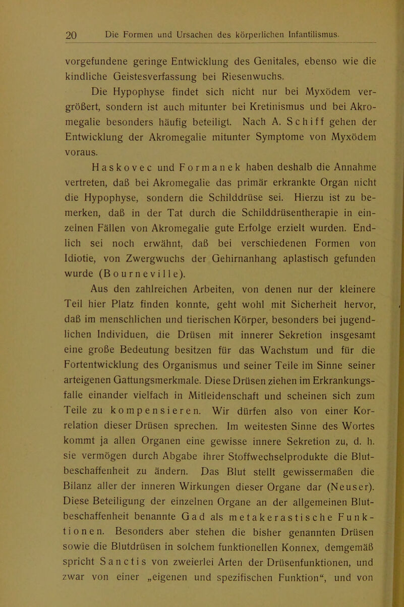 Vorgefundene geringe Entwicklung des Genitales, ebenso wie die kindliche Geistesverfassung bei Riesenwuchs. Die Hypophyse findet sich nicht nur bei Myxödem ver- größert, sondern ist auch mitunter bei Kretinismus und bei Akro- megalie besonders häufig beteiligt. Nach A. Schiff gehen der Entwicklung der Akromegalie mitunter Symptome von Myxödem voraus. Haskovec und Formanek haben deshalb die Annahme vertreten, daß bei Akromegalie das primär erkrankte Organ nicht die Hypophyse, sondern die Schilddrüse sei. Hierzu ist zu be- merken, daß in der Tat durch die Schilddrüsentherapie in ein- zelnen Fällen von Akromegalie gute Erfolge erzielt wurden. End- lich sei noch erwähnt, daß bei verschiedenen Formen von Idiotie, von Zwergwuchs der Gehirnanhang apiastisch gefunden wurde (Bourneville). Aus den zahlreichen Arbeiten, von denen nur der kleinere Teil hier Platz finden konnte, geht wohl mit Sicherheit hervor, daß im menschlichen und tierischen Körper, besonders bei jugend- lichen Individuen, die Drüsen mit innerer Sekretion insgesamt eine große Bedeutung besitzen für das Wachstum und für die Fortentwicklung des Organismus und seiner Teile im Sinne seiner arteigenen Gattungsmerkmale. Diese Drüsen ziehen im Erkrankungs- falle einander vielfach in Mitleidenschaft und scheinen sich zum Teile zu kompensieren. Wir dürfen also von einer Kor- relation dieser Drüsen sprechen. Im weitesten Sinne des Wortes kommt ja allen Organen eine gewisse innere Sekretion zu, d. h. sie vermögen durch Abgabe ihrer Stoffwechselprodukte die Blut- beschaffenheit zu ändern. Das Blut stellt gewissermaßen die Bilanz aller der inneren Wirkungen dieser Organe dar (Neuser). Diese Beteiligung der einzelnen Organe an der allgemeinen Blut- beschaffenheit benannte Gad als metakerastische Funk- tionen. Besonders aber stehen die bisher genannten Drüsen sowie die Blutdrüsen in solchem funktionellen Konnex, demgemäß spricht Sanctis von zweierlei Arten der Drüsenfunktionen, und zwar von einer „eigenen und spezifischen Funktion“, und von