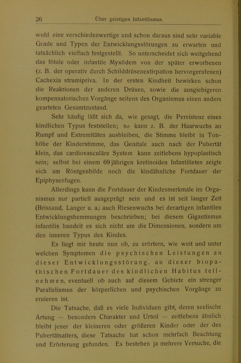 wohl eine verschiedenwertige und schon daraus sind sehr variable Grade und Typen der Entwicklungsstörungen zu erwarten und tatsächlich vielfach festgestellt. So unterscheidet sich weitgehend das fötale oder infantile Myxödem von der später erworbenen (z. B. der operativ durch Schilddrüsenextirpation hervorgerufenen) Cachexia strumipriva. ln der ersten Kindheit bewirken schon die Reaktionen der anderen Drüsen, sowie die ausgiebigeren kompensatorischen Vorgänge seitens des Organismus einen anders gearteten Gesamtzustand. Sehr häufig läßt sich da, wie gesagt, die Persistenz eines kindlichen Typus feststellen; so kann z. B. der Haarwuchs an Rumpf und Extremitäten ausbleiben, die Stimme bleibt in Ton- höhe der Kinderstimme, das Genitale auch nach der Pubertät klein, das cardiovasculäre System kann zeitlebens hypoplastisch sein; selbst bei einem 69jährigen kretinoiden Infantilisten zeigte sich am Röntgenbilde noch die kindähnliche Fortdauer der Epiphysenfugen. Allerdings kann die Fortdauer der Kindesmerkmale im Orga- nismus nur partiell ausgeprägt sein und es ist seit langer Zeit (Brissaud, Langer u. a.) auch Riesenwuchs bei derartigen infantilen Entwicklungshemmungen beschrieben; bei diesem Gigantismus infantilis handelt es sich nicht um die Dimensionen, sondern um den inneren Typus des Kindes. Es liegt mir heute nun ob, zu erörtern, wie weit und unter welchen Symptomen die psychischen Leistungen an dieser Entwicklungsstörung, an dieser biopa- tbischen Fortdauer des kindlichen Habitus teil- nehmen, eventuell ob auch auf diesem Gebiete ein strenger Parallelismus der körperlichen und psychischen Vorgänge zu eruieren ist. Die Tatsache, daß es viele Individuen gibt, deren seelische Artung — besonders Charakter und Urteil — zeitlebens ähnlich bleibt jener der kleineren oder größeren Kinder oder der des Pubertätsalters, diese Tatsache hat schon mehrfach Beachtung und Erörterung gefunden. Es bestehen ja mehrere Versuche, die