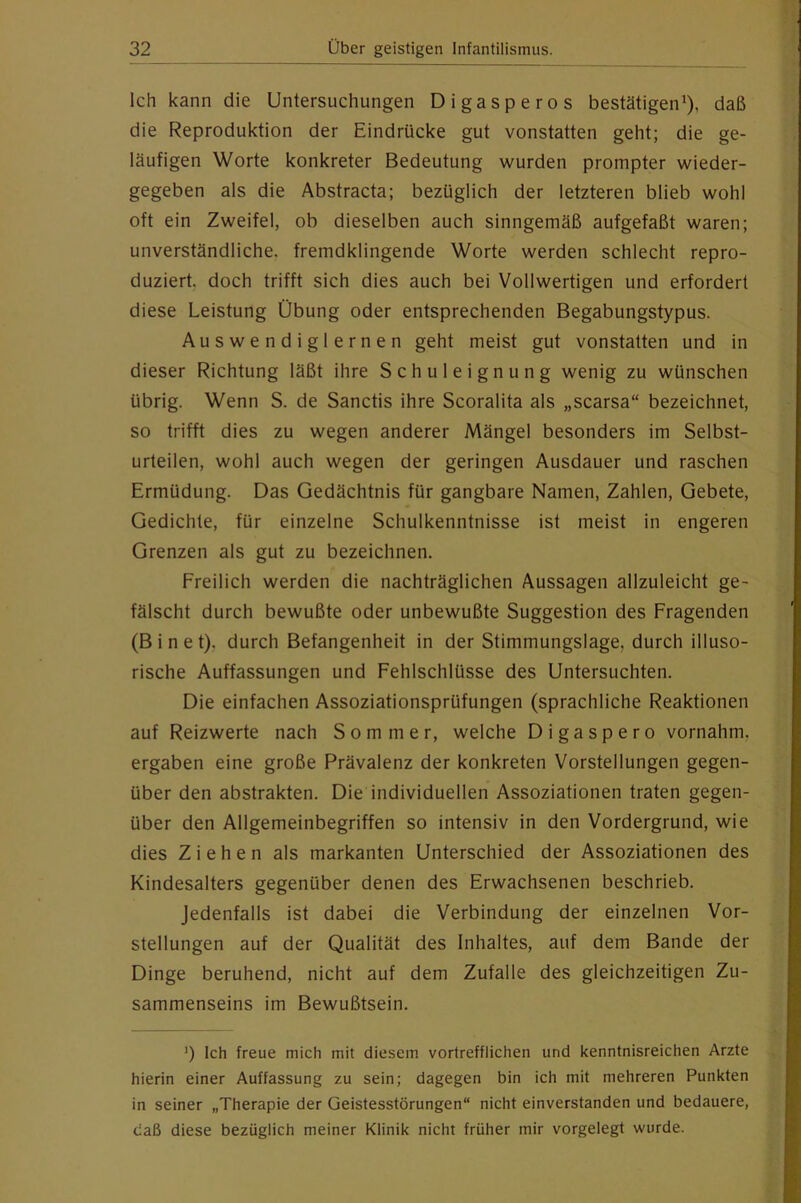 Ich kann die Untersuchungen Digasperos bestätigen^), daß die Reproduktion der Eindrücke gut vonstatten geht; die ge- läufigen Worte konkreter Bedeutung wurden prompter wieder- gegeben als die Abstracta; bezüglich der letzteren blieb wohl oft ein Zweifel, ob dieselben auch sinngemäß aufgefaßt waren; unverständliche, fremdklingende Worte werden schlecht repro- duziert. doch trifft sich dies auch bei Vollwertigen und erfordert diese Leistung Übung oder entsprechenden Begabungstypus. Auswendiglernen geht meist gut vonstatten und in dieser Richtung läßt ihre Schuleignung wenig zu wünschen übrig. Wenn S. de Sanctis ihre Scoralita als „scarsa“ bezeichnet, so trifft dies zu wegen anderer Mängel besonders im Selbst- urteilen, wohl auch wegen der geringen Ausdauer und raschen Ermüdung. Das Gedächtnis für gangbare Namen, Zahlen, Gebete, Gedichte, für einzelne Schulkenntnisse ist meist in engeren Grenzen als gut zu bezeichnen. Freilich werden die nachträglichen Aussagen allzuleicht ge- fälscht durch bewußte oder unbewußte Suggestion des Fragenden (B i n e t), durch Befangenheit in der Stimmungslage, durch illuso- rische Auffassungen und Fehlschlüsse des Untersuchten. Die einfachen Assoziationsprüfungen (sprachliche Reaktionen auf Reizwerte nach Sommer, welche Digaspero vornahm, ergaben eine große Prävalenz der konkreten Vorstellungen gegen- über den abstrakten. Die individuellen Assoziationen traten gegen- über den Allgemeinbegriffen so intensiv in den Vordergrund, wie dies Ziehen als markanten Unterschied der Assoziationen des Kindesalters gegenüber denen des Erwachsenen beschrieb. Jedenfalls ist dabei die Verbindung der einzelnen Vor- stellungen auf der Qualität des Inhaltes, auf dem Bande der Dinge beruhend, nicht auf dem Zufalle des gleichzeitigen Zu- sammenseins im Bewußtsein. ’) Ich freue mich mit diesem vortrefflichen und kenntnisreichen Arzte hierin einer Auffassung zu sein; dagegen bin ich mit mehreren Punkten in seiner „Therapie der Geistesstörungen“ nicht einverstanden und bedauere, daß diese bezüglich meiner Klinik nicht früher mir vorgelegt wurde.