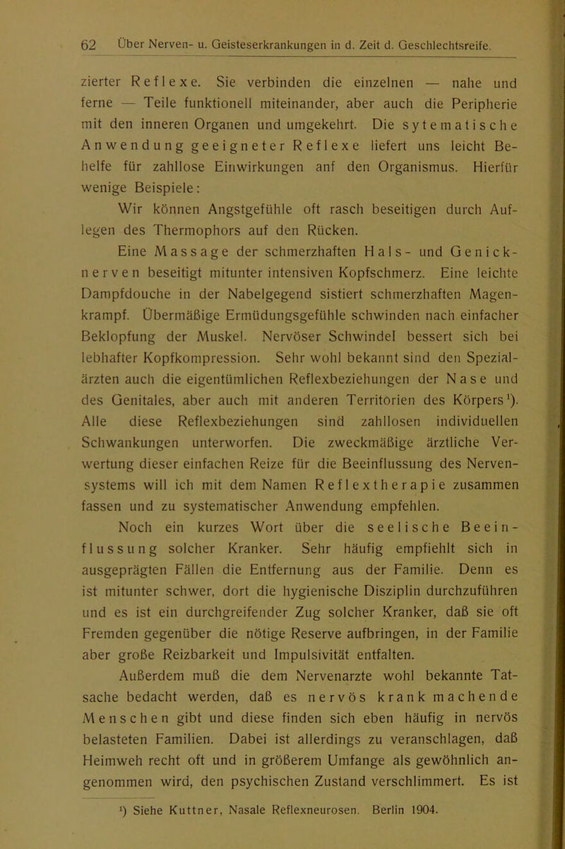 zierter Reflexe. Sie verbinden die einzelnen — nahe und ferne — Teile funktionell miteinander, aber auch die Peripherie mit den inneren Organen und umgekehrt. Die sytematische Anwendung geeigneter Reflexe liefert uns leicht Be- helfe für zahllose Einwirkungen anf den Organismus. Hierfür wenige Beispiele: Wir können Angstgefühle oft rasch beseitigen durch Auf- legen des Thermophors auf den Rücken. Eine Massage der schmerzhaften Hals- und Genick- nerven beseitigt mitunter intensiven Kopfschmerz. Eine leichte Dampfdouche in der Nabelgegend sistiert schmerzhaften Magen- krampf. Übermäßige Ermüdungsgefühle schwinden nach einfacher Beklopfung der Muskel. Nervöser Schwindel bessert sich bei lebhafter Kopfkompression. Sehr wohl bekannt sind den Spezial- ärzten auch die eigentümlichen Reflexbeziehungen der Nase und des Genitales, aber auch mit anderen Territorien des Körpers^). Alle diese Reflexbeziehungen sind zahllosen individuellen Schwankungen unterworfen. Die zweckmäßige ärztliche Ver- wertung dieser einfachen Reize für die Beeinflussung des Nerven- systems will ich mit dem Namen Reflextherapie zusammen fassen und zu systematischer Anwendung empfehlen. Noch ein kurzes Wort über die seelische Beein- flussung solcher Kranker. Sehr häufig empfiehlt sich in ausgeprägten Fällen die Entfernung aus der Familie. Denn es ist mitunter schwer, dort die hygienische Disziplin durchzuführen und es ist ein durchgreifender Zug solcher Kranker, daß sie oft Fremden gegenüber die nötige Reserve aufbringen, in der Familie aber große Reizbarkeit und Impulsivität entfalten. Außerdem muß die dem Nervenärzte wohl bekannte Tat- sache bedacht werden, daß es nervös krank machende Menschen gibt und diese finden sich eben häufig in nervös belasteten Familien. Dabei ist allerdings zu veranschlagen, daß Heimweh recht oft und in größerem Umfange als gewöhnlich an- genommen wird, den psychischen Zustand verschlimmert. Es ist 0 Siehe Kuttner, Nasale Reflexneurosen. Berlin 1904.