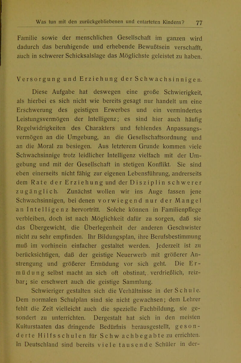 Familie sowie der menschlichen Gesellschaft im ganzen wird dadurch das beruhigende und erhebende Bewußtsein verschafft, auch in schwerer Schicksalslage das Möglichste geleistet zu haben. Versorgung und Erziehung der Schwachsinnigen. Diese Aufgabe hat deswegen eine große Schwierigkeit, als hierbei es sich nicht wie bereits gesagt nur handelt um eine Erschwerung des geistigen Erwerbes und ein vermindertes Leistungsvermögen der Intelligenz; es sind hier auch häufig Regelwidrigkeiten des Charakters und fehlendes Anpassungs- vermögen an die Umgebung, an die Gesellschaftsordnung und an die Moral zu besiegen. Aus letzterem Grunde kommen viele Schwachsinnige trotz leidlicher Intelligenz vielfach mit der Um- gebung und mit der Gesellschaft in stetigen Konflikt. Sie sind eben einerseits nicht fähig zur eigenen Lebensführung, andrerseits dem Rate der Erziehung und der Disziplin schwerer zugänglich. Zunächst wollen wir ins Auge fassen jene Schwachsinnigen, bei denen vorwiegend nur der Mangel an Intelligenz hervortritt. Solche können in Familienpflege verbleiben, doch ist nach Möglichkeit dafür zu sorgen, daß sie das Übergewicht, die Überlegenheit der anderen Geschwister nicht zu sehr empfinden. Ihr Bildungsplan, ihre Berufsbestimmung muß im vorhinein einfacher gestaltet werden. Jederzeit ist zu berücksichtigen, daß der geistige Neuerwerb mit größerer An- strengung und größerer Ermüdung vor sich geht. Die Er- müdung selbst macht an sich oft obstinat, verdrießlich, reiz- bar; sie erschwert auch die geistige Sammlung. Schwieriger gestalten sich die Verhältnisse in der Schule. Dem normalen Schulplan sind sie nicht gewachsen; dem Lehrer fehlt die Zeit vielleicht auch die spezielle Fachbildung, sie ge- sondert zu unterrichten. Dergestalt hat sich in den meisten KuHurstaaten das dringende Bedürfnis herausgestellt, geson- derte Hilfsschulen für Sch wach begabte zu errichten, ln Deutschland sind bereits viele tausende Schüler in der-
