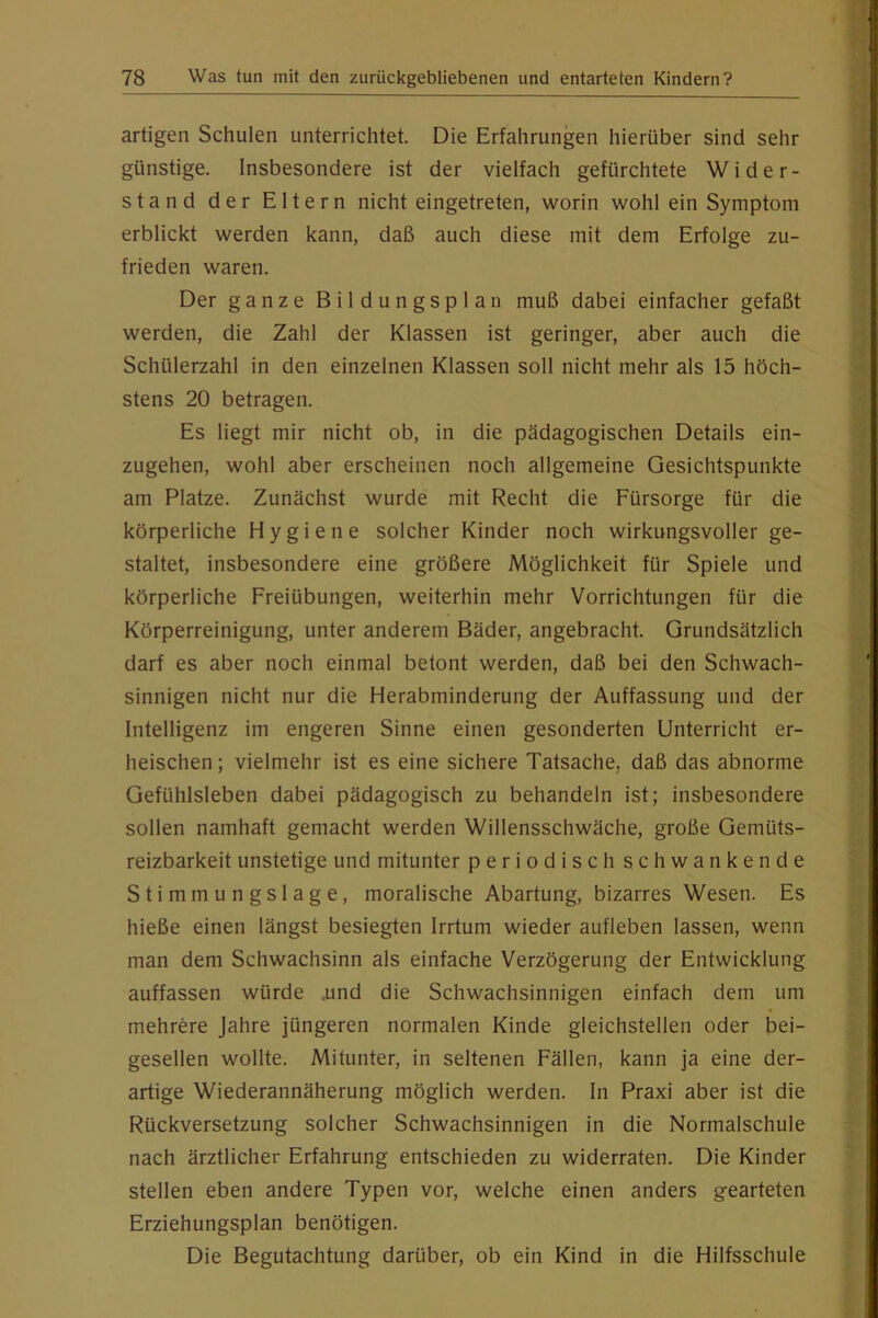 artigen Schulen unterrichtet. Die Erfahrungen hierüber sind sehr günstige. Insbesondere ist der vielfach gefürchtete Wider- stand der Eltern nicht eingetreten, worin wohl ein Symptom erblickt werden kann, daß auch diese mit dem Erfolge zu- frieden waren. Der ganze Bildungsplan muß dabei einfacher gefaßt werden, die Zahl der Klassen ist geringer, aber auch die Schülerzahl in den einzelnen Klassen soll nicht mehr als 15 höch- stens 20 betragen. Es liegt mir nicht ob, in die pädagogischen Details ein- zugehen, wohl aber erscheinen noch allgemeine Gesichtspunkte am Platze. Zunächst wurde mit Recht die Fürsorge für die körperliche Hygiene solcher Kinder noch wirkungsvoller ge- staltet, insbesondere eine größere Möglichkeit für Spiele und körperliche Freiübungen, weiterhin mehr Vorrichtungen für die Körperreinigung, unter anderem Bäder, angebracht. Grundsätzlich darf es aber noch einmal betont werden, daß bei den Schwach- sinnigen nicht nur die Herabminderung der Auffassung und der Intelligenz im engeren Sinne einen gesonderten Unterricht er- heischen; vielmehr ist es eine sichere Tatsache, daß das abnorme Gefühlsleben dabei pädagogisch zu behandeln ist; insbesondere sollen namhaft gemacht werden Willensschwäche, große Gemüts- reizbarkeit unstetige und mitunter periodisch schwankende Stimmungslage, moralische Abartung, bizarres Wesen. Es hieße einen längst besiegten Irrtum wieder aufleben lassen, wenn man dem Schwachsinn als einfache Verzögerung der Entwicklung auffassen würde .und die Schwachsinnigen einfach dem um mehrere Jahre jüngeren normalen Kinde gleichstellen oder bei- gesellen wollte. Mitunter, in seltenen Fällen, kann ja eine der- artige Wiederannäherung möglich werden. In Praxi aber ist die Rückversetzung solcher Schwachsinnigen in die Normalschule nach ärztlicher Erfahrung entschieden zu widerraten. Die Kinder stellen eben andere Typen vor, welche einen anders gearteten Erziehungsplan benötigen. Die Begutachtung darüber, ob ein Kind in die Hilfsschule