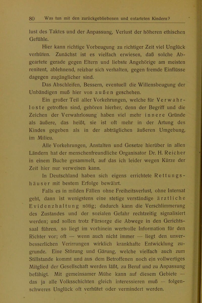 lust des Taktes und der Anpassung, Verlust der höheren ethischen Gefühle. Hier kann richtige Vorbeugung zu richtiger Zeit viel Unglück verhüten. Zunächst ist es vielfach erwiesen, daß solche Ab- geartete gerade gegen Eltern und liebste Angehörige am meisten renitent, ablehnend, reizbar sich verhalten, gegen fremde Einflüsse dagegen zugänglicher sind. Das Abschleifen, Bessern, eventuell die Willensbeugung der Unbändigen muß hier von außen geschehen. Ein großer Teil aller Vorkehrungen, welche für Verwahr- loste getroffen sind, gehören hierher, denn der Begriff und die Zeichen der Verwahrlosung haben viel mehr innere Gründe als äußere, das heißt, sie ist oft mehr in der Artung des Kindes gegeben als in der abträglichen äußeren Umgebung, im Milieu. Alle Vorkehrungen, Anstalten und Gesetze hierüber in allen Ländern hat der menschenfreundliche Organisator Dr. H. Reicher in einem Buche gesammelt, auf das ich leider wegen Kürze der Zeit hier nur verweisen kann. In Deutschland haben sich eigens errichtete Rettungs- h ä u s e r mit bestem Erfolge bewährt. Falls es in milden Fällen ohne Freiheitsverlust, ohne Internat geht, dann ist wenigstens eine stetige verständige ärztliche Evidenzhaltung nötig; dadurch kann die Verschlimmerung des Zustandes und der sozialen Gefahr rechtzeitig signalisiert werden; und sollen trotz Fürsorge die Abwege in den Gerichts- saal führen, so liegt im vorhinein wertvolle Information für den Richter vor; oft — wenn auch nicht immer — liegt den unver- besserlichen Verirrungen wirklich krankhafte Entwicklung zu- grunde. Eine Störung und Gärung, welche vielfach auch zum Stillstände kommt und aus dem Betroffenen noch ein vollwertiges Mitglied der Gesellschaft werden läßt, zu Beruf und zu Anpassung befähigt. Mit gemeinsamer Mühe kann auf diesem Gebiete — das ja alle Volksschichten gleich interessieren muß — folgen- schweres Unglück oft verhütet oder vermindert werden.