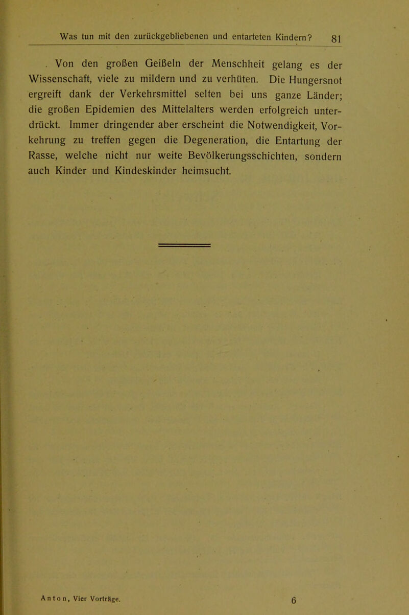 . Von den großen Geißeln der Menschheit gelang es der Wissenschaft, viele zu mildern und zu verhüten. Die Hungersnot ergreift dank der Verkehrsmittel selten bei uns ganze Länder; die großen Epidemien des Mittelalters werden erfolgreich unter- drückt. Immer dringendem aber erscheint die Notwendigkeit, Vor- kehrung zu treffen gegen die Degeneration, die Entartung der Rasse, welche nicht nur weite Bevölkerungsschichten, sondern auch Kinder und Kindeskinder heimsucht. Anton, Vier Vorträge. 6