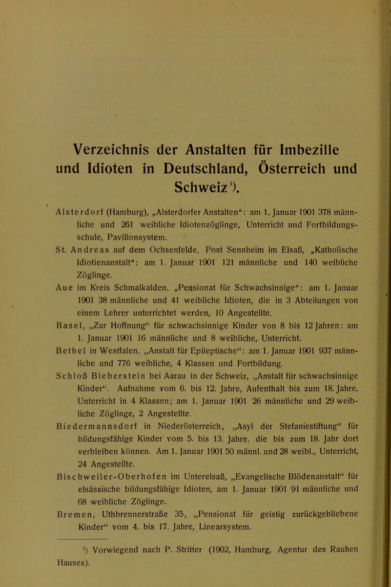 Verzeichnis der Anstalten für Imbezille und Idioten in Deutschland, Österreich und Schweiz'). Alsterdorf (Hamburg), „Alsterdorfer Anstalten“: am 1. Januar 1901 378 männ- liche und 261 weibliche Idiotenzöglinge, Unterricht und Fortbildungs- schule, Pavillonsystem. St. Andreas auf dem Ochsenfelde, Post Sennheim im Elsaß, „Katholische Idiotienanstalt“: am 1. Januar 1901 121 männliche und 140 weibliche Zöglinge. Aue im Kreis Schmalkalden, „Pensionat für Schwachsinnige“: am 1. Januar 1901 38 männliche und 41 weibliche Idioten, die in 3 Abteilungen von einem Lehrer unterrichtet werden, 10 Angestellte. Basel, „Zur Hoffnung“ für schwachsinnige Kinder von 8 bis 12Jahren: am 1. Januar 1901 16 männliche und 8 weibliche. Unterricht. Bethel in Westfalen, „Anstalt für Epileptische“: am 1. Januar 1901 937 männ- liche und 776 weibliche, 4 Klassen und Fortbildung. Schloß Bieberstein bei Aarau in der Schweiz, „Anstalt für schwachsinnige Kinder“. Aufnahme vom 6. bis 12. Jahre, Aufenthalt bis zum 18. Jahre, Unterricht in 4 Klassen; am 1. Januar 1901 26 männliche und 29 weib- liche Zöglinge, 2 Angestellte. Biedermannsdorf in Niederösterreich, „Asyl der Stefaniestiftung“ für bildungsfähige Kinder vom 5. bis 13. Jahre, die bis zum 18. Jahr dort verbleiben können. Am I, (anuar 1901 50 männl. und 28 weibl., Unterricht, 24 Angestellte. Bischweiler-Oberhofen im Unterelsaß, „Evangelische Blödenahstalt“ für elsässische bildungsfähige Idioten, am 1. Januar 1901 91 männliche und 68 weibliche Zöglinge. Bremen, Uthbrennerstraße 35, „Pensionat für geistig zurückgebliebene Kinder“ vom 4. bis 17. Jahre, Linearsystem. Vorwiegend nach P. Stritter (1902, Hamburg, Agentur des Rauhen Hauses).