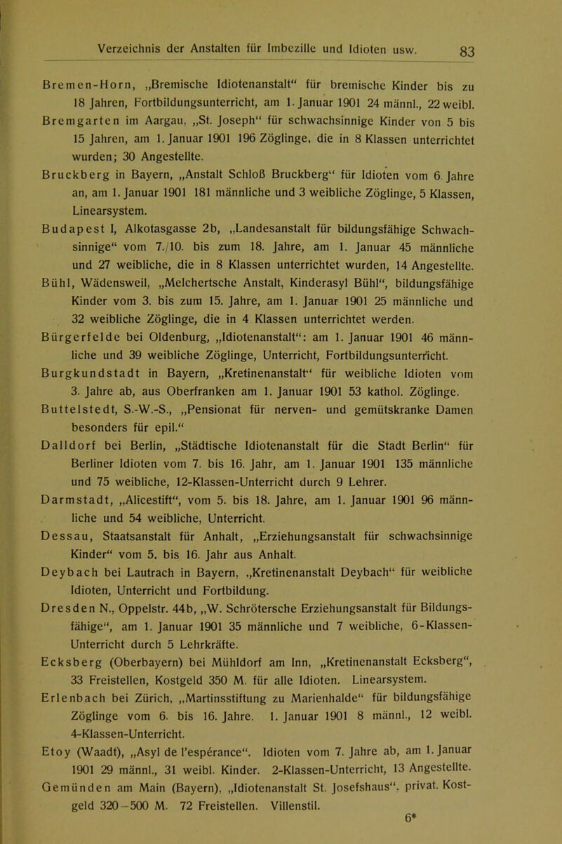 Bremen-Horn, „Bremische Idiotenanstalt“ für bremische Kinder bis zu 18 Jahren, Fortbildungsunterricht, am 1. Januar 1901 24 männl., 22weibl. Bremgarten im Aargau, „St. Joseph“ für schwachsinnige Kinder von 5 bis 15 Jahren, am 1. Januar 1901 196 Zöglinge, die in 8 Klassen unterrichtet wurden; 30 Angestellte. Bruckberg in Bayern, „Anstalt Schloß Bruckberg“ für Idioten vom 6. Jahre an, am 1. Januar 1901 181 männliche und 3 weibliche Zöglinge, 5 Klassen, Linearsystem. Budapest I, Alkotasgasse 2b, „Landesanstalt für bildungsfähige Schwach- sinnige“ vom 7., 10. bis zum 18. Jahre, am 1. Januar 45 männliche und 27 weibliche, die in 8 Klassen unterrichtet wurden, 14 Angestellte. Bühl, Wädensweil, „Melchertsche Anstalt, Kinderasyl Bühl“, bildungsfähige Kinder vom 3. bis zum 15. Jahre, am 1. Januar 1901 25 männliche und 32 weibliche Zöglinge, die in 4 Klassen unterrichtet werden. Bürgerfelde bei Oldenburg, „Idiotenanstalt“: am 1. Januar 1901 46 männ- liche und 39 weibliche Zöglinge, Unterricht, Fortbildungsunterrtcht. Burgkundstadt in Bayern, „Kretinenanstalt“ für weibliche Idioten vom 3. Jahre ab, aus Oberfranken am 1. Januar 1901 53 kathol. Zöglinge. Buttelstedt, S.-W.-S., „Pensionat für nerven- und gemütskranke Damen besonders für epil.“ Dalldorf bei Berlin, „Städtische Idiotenanstalt für die Stadt Berlin“ für Berliner Idioten vom 7. bis 16. Jahr, am 1. Januar 1901 135 männliche und 75 weibliche, 12-Klassen-Unterricht durch 9 Lehrer. Darmstadt, „Alicestift“, vom 5. bis 18. Jahre, am 1. Januar 1901 96 männ- liche und 54 weibliche. Unterricht. Dessau, Staatsanstalt für Anhalt, „Erziehungsanstalt für schwachsinnige Kinder“ vom 5. bis 16. Jahr aus Anhalt. Deybach bei Lautrach in Bayern, ,,Kretinenanstalt Deybach“ für weibliche Idioten, Unterricht und Fortbildung. Dresden N., Oppelstr. 44b, „W. Schrötersche Erziehungsanstalt für Bildungs- fähige“, am 1. Januar 1901 35 männliche und 7 weibliche, 6-Klassen- Unterricht durch 5 Lehrkräfte. Ecksberg (Oberbayern) bei Mühldorf am Inn, „Kretinenanstalt Ecksberg“, 33 Freistellen, Kostgeld 350 M. für alle Idioten. Linearsystem. Erlenbach bei Zürich, „Martinsstiftung zu Marienhalde“ für bildungsfähige Zöglinge vom 6. bis 16. Jahre. 1. Januar 1901 8 männl., 12 weibl. 4-Klassen-Unterricht. Etoy (Waadt), „Asyl de l’esperance“. Idioten vom 7. Jahre ab, am 1. Januar 1901 29 männl., 31 weibl. Kinder. 2-Klassen-Unterricht, 13 Angestellte. Qemünden am Main (Bayern), „Idiotenanstalt St. Josefshaus“, privat. Kost- geld 320 - 500 M. 72 Freistellen. Villenstil. 6*