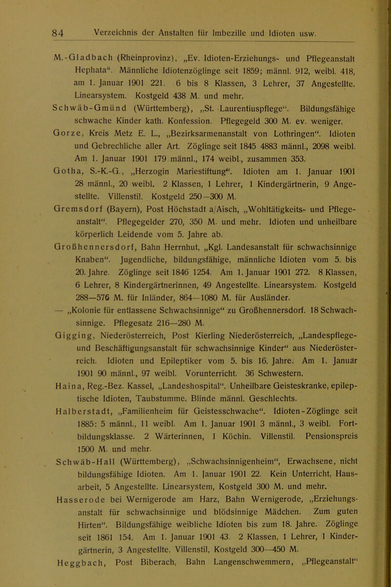 M.-Gladbach (Rheinprovinz), „Ev. Idioten-Erziehungs- und Pflegeanstalt Hephata“. Männliche Idiotenzöglinge seit 1859; männl. 912, weibl. 418, am 1. Januar 1901 221. 6 bis 8 Klassen, 3 Lehrer, 37 Angestellte. Linearsystem. Kostgeld 438 M. und mehr. Schwäb-Gmünd (Württemberg), „St. Laurentiuspflege“. Bildungsfähige schwache Kinder kath. Konfession. Pflegegeld 300 M. ev. weniger. Gorze, Kreis Metz E. L., „Bezirksarmenanstalt von Lothringen“. Idioten und Gebrechliche aller Art. Zöglinge seit 1845 4883 männl., 2098 weibl. Am 1. Januar 1901 179 männl., 174 weibl., zusammen 353. Gotha, S.-K.-G., „Herzogin Mariestiftung“. Idioten am 1. Januar 1901 28 männl., 20 weibl. 2 Klassen, 1 Lehrer, 1 Kindergärtnerin, 9 Ange- stellte. Villenstil. Kostgeld 250 -300 M. Gremsdorf (Bayern), Post Höchstadt a/Aisch, „Wohltätigkeits- und Pflege- anstalt“. Pflegegelder 270, 350 M. und mehr. Idioten und unheilbare körperlich Leidende vom 5. Jahre ab. Großhennersdorf, Bahn Herrnhut, „Kgl. Landesanstalt für schwachsinnige Knaben“. Jugendliche, bildungsfähige, männliche Idioten vom 5. bis 20. Jahre. Zöglinge seit 1846 1254. Am 1. Januar 1901 272. 8 Klassen, 6 Lehrer, 8 Kindergärtnerinnen, 49 Angestellte. Linearsystem. Kostgeld 288—576 M. für Inländer, 864—1080 M. für Ausländer. — „Kolonie für entlassene Schwachsinnige“ zu Großhennersdorf. 18 Schwach- sinnige. Pflegesatz 216—280 M. Gigging, Niederösterreich, Post Kierling Niederösterreich, „Landespflege- und Beschäftigungsanstalt für schwachsinnige Kinder“ aus Niederöster- reich. Idioten und Epileptiker vom 5. bis 16. Jahre. Am 1. Januar 1901 90 männl., 97 weibl. Vorunterricht. 36 Schwestern. Haina, Reg.-Bez. Kassel, „Landeshospital“. Unheilbare Geisteskranke, epilep- tische Idioten, Taubstumme. Blinde männl. Geschlechts. Halberstadt, „Familienheim für Geistesschwache“. Idioten-Zöglinge seit 1885 : 5 männl., 11 weibl. Am 1. Januar 1901 3 männl., 3 weibl. Fort- bildungsklasse. 2 Wärterinnen, 1 Köchin. Villenstil. Pensionspreis 1500 M. und mehr. Schwäb-Hall (Württemberg), „Schwachsinnigenheim“, Erwachsene, nicht bildungsfähige Idioten. Am 1. Januar 1901 22. Kein Unterricht, Haus- arbeit, 5 Angestellte. Linearsystem, Kostgeld 300 M. und mehr. Hasserode bei Wernigerode am Harz, Bahn Wernigerode, „Erziehungs- anstalt für schwachsinnige und blödsinnige Mädchen. Zum guten Hirten“. Bildungsfähige weibliche Idioten bis zum 18. Jahre. Zöglinge seit 1861 154. Am 1. Januar 1901 43. 2 Klassen, 1 Lehrer, 1 Kinder- gärtnerin, 3 Angestellte, Villenstil, Kostgeld 300—450 M. Heggbach, Post Biberach, Bahn Langenschwemmern, „Pflegeanstalt“