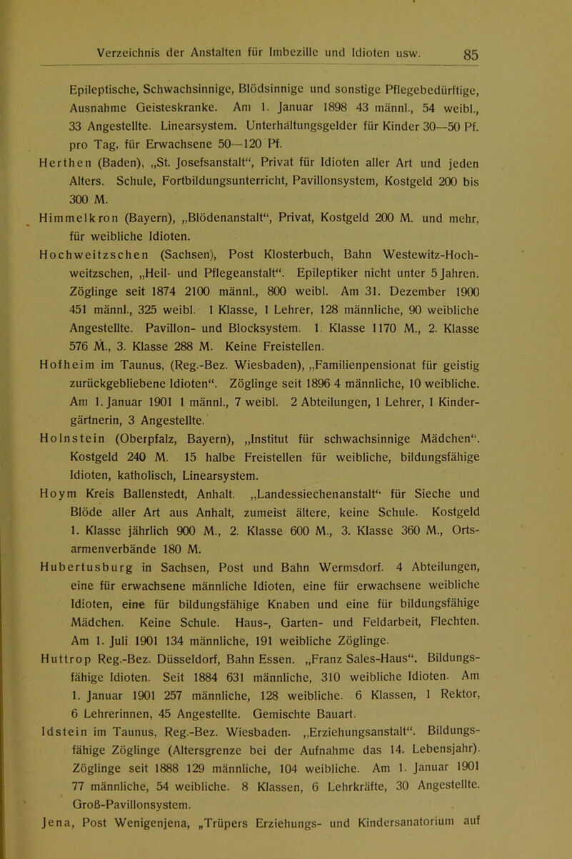 Epileptische, Schwachsinnige, Blödsinnige und sonstige Pflegebedürftige, Ausnahme Geisteskranke. Am 1. Januar 1898 43 männl., 54 weibl., 33 Angestellte. Linearsystem. Unterhältungsgelder für Kinder 30—50 Pf. pro Tag, für Erwachsene 50—120 Pf. Berthen (Baden), „St. josefsanstalt“. Privat für Idioten aller Art und jeden Alters. Schule, Fortbildungsunterricht, Pavillonsystem, Kostgeld 200 bis 300 M. Himmelkron (Bayern), „Blödenanstalt“, Privat, Kostgeld 200 M. und mehr, für weibliche Idioten. Hochweitzschen (Sachsen), Post Klosterbuch, Bahn Westewitz-Hoch- weitzschen, „Heil- und Pflegeanstalt“. Epileptiker nicht unter 5 Jahren. Zöglinge seit 1874 2100 männl., 800 weibl. Am 31. Dezember 1900 451 männl., 325 weibl. 1 Klasse, 1 Lehrer, 128 männliche, 90 weibliche Angestellte. Pavillon- und Blocksystem. 1. Klasse 1170 M., 2. Klasse 576 M., 3. Klasse 288 M. Keine Freistellen. Hofheim im Taunus, (Reg.-Bez. Wiesbaden), „Familienpensionat für geistig zurückgebliebene Idioten“. Zöglinge seit 1896 4 männliche, 10 weibliche. Am 1. Januar 1901 1 männl., 7 weibl. 2 Abteilungen, 1 Lehrer, 1 Kinder- gärtnerin, 3 Angestellte. Holnstein (Oberpfalz, Bayern), „Institut für schwachsinnige Mädchen“. Kostgeld 240 M. 15 halbe Freistellen für weibliche, bildungsfähige Idioten, katholisch, Linearsystem. Hoym Kreis Ballenstedt, Anhalt. „Landessiechenanstalt“ für Sieche und Blöde aller Art aus Anhalt, zumeist ältere, keine Schule. Kostgeld 1. Klasse jährlich 900 M., 2. Klasse 600 M., 3. Klasse 360 M., Orts- armenverbände 180 M. Hubertusburg in Sachsen, Post und Bahn Wermsdorf. 4 Abteilungen, eine für erwachsene männliche Idioten, eine für erwachsene weibliche Idioten, eine für bildungsfähige Knaben und eine für bildungsfähige Mädchen. Keine Schule. Haus-, Garten- und Feldarbeit, Flechten. Am 1. Juli 1901 134 männliche, 191 weibliche Zöglinge. Huttrop Reg.-Bez. Düsseldorf, Bahn Essen. „Franz Sales-Haus“. Bildungs- fähige Idioten. Seit 1884 631 männliche, 310 weibliche Idioten. Am 1. Januar 1901 257 männliche, 128 weibliche. 6 Klassen, 1 Rektor, 6 Lehrerinnen, 45 Angestellte. Gemischte Bauart. Idstein im Taunus, Reg.-Bez. Wiesbaden. ,,Erziehungsanstalt“. Bildungs- fähige Zöglinge (Altersgrenze bei der Aufnahme das 14. Lebensjahr). Zöglinge seit 1888 129 männliche, 104 weibliche. Am 1. Januar 1901 77 männliche, 54 weibliche. 8 Klassen, 6 Lehrkräfte, 30 Angestellte. Groß-Pavillonsystem. Jena, Post Wenigenjena, „Trüpers Erziehungs- und Kindersanatorium auf