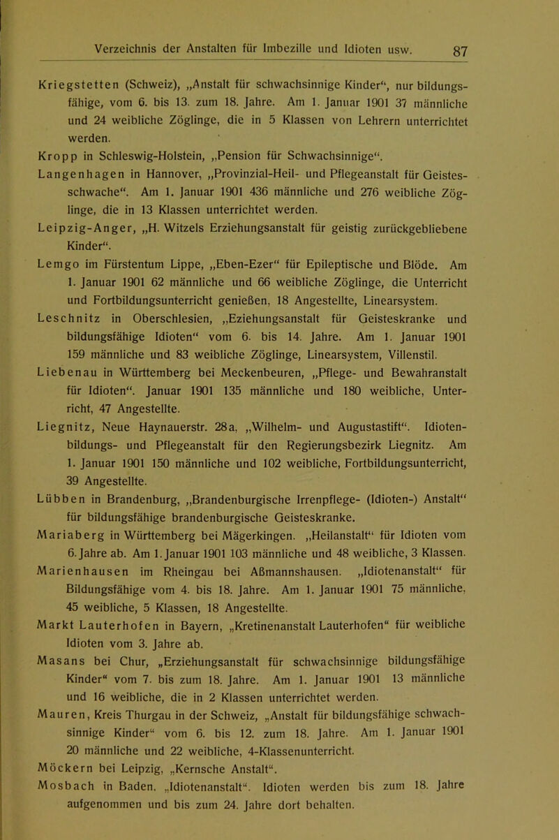 Kriegstetten (Schweiz), „Anstalt für schwachsinnige Kinder“, nur bildungs- fähige, vom 6. bis 13. zum 18. Jahre. Am 1. Januar 1901 3? männliche und 24 weibliche Zöglinge, die in 5 Klassen von Lehrern unterrichtet werden. Kropp in Schleswig-Holstein, „Pension für Schwachsinnige“. Langenhagen in Hannover, „Provinzial-Heil- und Pflegeanstalt für Geistes- schwache“. Am 1, Januar 1901 436 männliche und 276 weibliche Zög- linge, die in 13 Klassen unterrichtet werden. Leipzig-Anger, „H. Witzeis Erziehungsanstalt für geistig zurückgebliebene Kinder“. Lemgo im Fürstentum Lippe, „Eben-Ezer“ für Epileptische und Blöde. Am 1. Januar 1901 62 männliche und 66 weibliche Zöglinge, die Unterricht und Fortbildungsunterricht genießen, 18 Angestellte, Linearsystem. Leschnitz in Oberschlesien, „Eziehungsanstalt für Geisteskranke und bildungsfähige Idioten“ vom 6. bis 14. Jahre. Am 1. Januar 1901 159 männliche und 83 weibliche Zöglinge, Linearsystem, Villenstil. Liebenau in Württemberg bei Meckenbeuren, „Pflege- und Bewahranstalt für Idioten“. Januar 1901 135 männliche und 180 weibliche, Unter- richt, 47 Angestellte. Liegnitz, Neue Haynauerstr. 28a, „Wilhelm- und Augustastift“. Idioten- bildungs- und Pflegeanstalt für den Regierungsbezirk Liegnitz. Am I. Januar 1901 150 männliche und 102 weibliche. Fortbildungsunterricht, 39 Angestellte. Lübben in Brandenburg, „Brandenburgische Irrenpflege- (Idioten-) Anstalt“ für bildungsfähige brandenburgische Geisteskranke. Mariaberg in Württemberg bei Mägerkingen. „Heilanstalt“ für Idioten vom 6. Jahre ab. Am 1. Januar 1901 103 männliche und 48 weibliche, 3 Klassen. Marienhausen im Rheingau bei Aßmannshausen. „Idiotenanstalt“ für Bildungsfähige vom 4. bis 18. Jahre. Am 1. Januar 1901 75 männliche, 45 weibliche, 5 Klassen, 18 Angestellte. Markt Lauterhofen in Bayern, „Kretinenanstalt Lauterhofen“ für weibliche Idioten vom 3. Jahre ab. Masans bei Chur, „Erziehungsanstalt für schwachsinnige bildungsfähige Kinder“ vom 7. bis zum 18. Jahre. Am 1. Januar 1901 13 männliche und 16 weibliche, die in 2 Klassen unterrichtet werden. Mauren, Kreis Thurgau in der Schweiz, „Anstalt für bildungsfähige schwach- sinnige Kinder“ vom 6. bis 12. zum 18. Jahre. Am 1. Januar 1901 20 männliche und 22 weibliche, 4-Klassenunterricht. Möckern bei Leipzig, „Kernsche Anstalt“. Mosbach in Baden, „Idiotenanstalt“. Idioten werden bis zum 18. Jahre aufgenommen und bis zum 24. Jahre dort behalten.