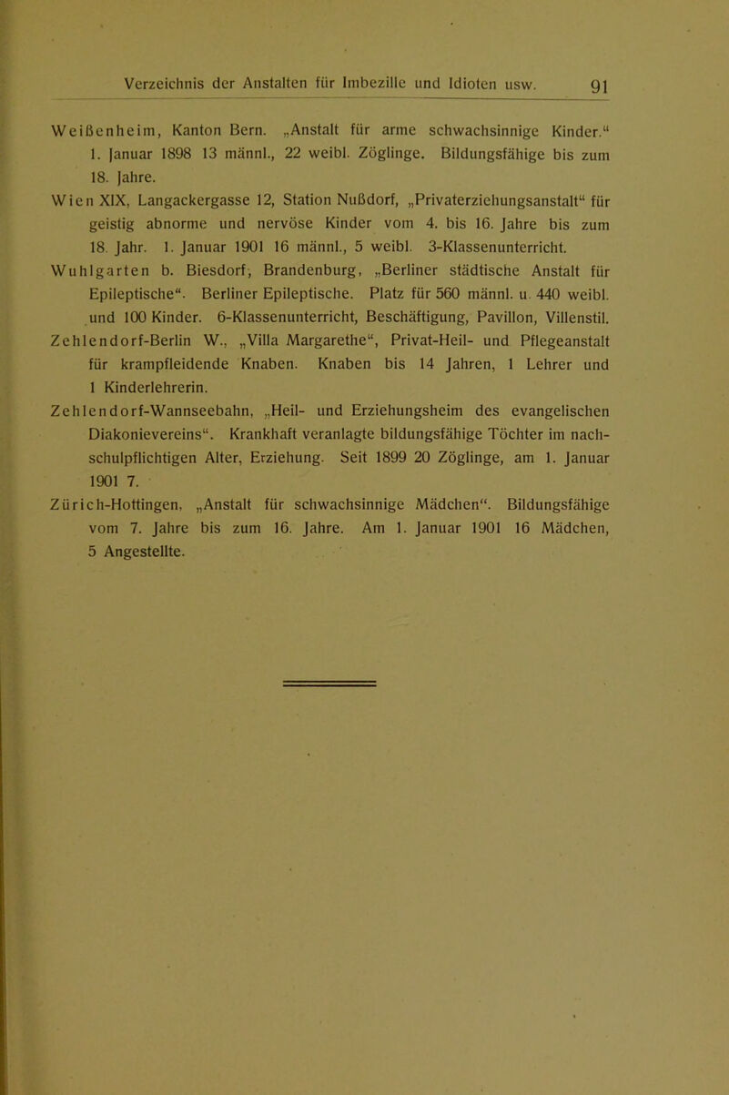 Weißenheim, Kanton Bern. „Anstalt für arme schwachsinnige Kinder.“ 1. lanuar 1898 13 männl., 22 weibl. Zöglinge. Bildungsfähige bis zum 18. Jahre. Wien XIX, Langackergasse 12, Station Nußdorf, „Privaterziehungsanstalt“ für geistig abnorme und nervöse Kinder vom 4. bis 16. Jahre bis zum 18. Jahr. 1. Januar 1901 16 männl., 5 weibl. 3-KIassenunterricht. Wuhlgarten b. Biesdorf, Brandenburg, „Berliner städtische Anstalt für Epileptische. Berliner Epileptische. Platz für 560 männl. u 440 weibl. und 100 Kinder. 6-Klassenunterricht, Beschäftigung, Pavillon, Villenstil. Zehlendorf-Berlin W., „Villa Margarethe“, Privat-Heil- und Pflegeanstalt für krampfleidende Knaben. Knaben bis 14 Jahren, 1 Lehrer und 1 Kinderlehrerin. Zehlendorf-Wannseebahn, „Heil- und Erziehungsheim des evangelischen Diakonievereins“. Krankhaft veranlagte bildungsfähige Töchter im nach- schulpflichtigen Alter, Erziehung. Seit 1899 20 Zöglinge, am 1. Januar 1901 7. Zürich-Hottingen, „Anstalt für schwachsinnige Mädchen“. Bildungsfähige vom 7. Jahre bis zum 16. Jahre. Am 1. Januar 1901 16 Mädchen, 5 Angestellte.