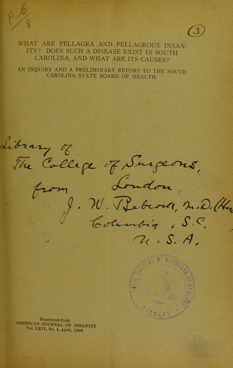 u ^ V WHAT ARE PELLAGRA AND PELLAGROUS INSAN- ITY? DOES SUCH A DISEASE EXIST IN SOUTH CAROLINA, AND WHAT ARE ITS CAUSES? AN INQUIRY AND A PRELIMINARY REPORT TO THE SOUTH CAROLINA STATE BOARD OF HEALTH. ' .r . S-<>. ^ ® k ■y I - - / I \ L. - , - ‘S..- „ . ^ Reprinted from merican journal op insanity Vol. LXIV, No. 4, April, 1008 • /»,  * y
