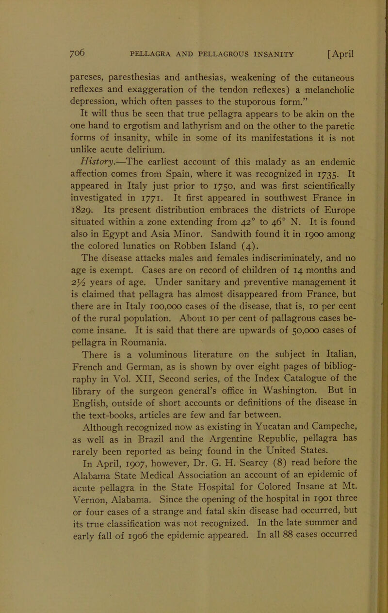 pareses, paresthesias and anthesias, weakening of the cutaneous reflexes and exaggeration of the tendon reflexes) a melancholic depression, which often passes to the stup>orous form.” It will thus be seen that true pellagra appears to be akin on the one hand to ergotism and lathyrism and on the other to the paretic forms of insanity, while in some of its manifestations it is not unlike acute delirium. History.—The earliest account of this malady as an endemic affection comes from Spain, where it was recognized in 1735. It appeared in Italy just prior to 1750, and was first scientifically investigated in 1771. It first appeared in southwest France in 1829. Its present distribution embraces the districts of Europe situated within a zone extending from 42° to 46° N. It is found also in Eg^pt and Asia Minor. Sandwith found it in 1900 among the colored lunatics on Robben Island (4). The disease attacks males and females indiscriminately, and no age is exempt. Cases are on record of children of 14 months and 2^2 years of age. Under sanitary and preventive management it is claimed that pellagra has almost disappeared from France, but there are in Italy 100,000 cases of the disease, that is, 10 per cent of the rural population. About 10 per cent of pallagrous cases be- come insane. It is said that there are upwards of 50,000 cases of pellagra in Roumania. There is a voluminous literature on the subject in Italian, French and German, as is shown by over eight pages of bibliog- raphy in Vol. XII, Second series, of the Index Catalogue of the library of the surgeon general’s office in Washington. But in English, outside of short accounts or definitions of the disease in the text-books, articles are few and far between. Although recognized now as existing in Yucatan and Campeche, as well as in Brazil and the Argentine Republic, pellagra has rarely been reported as being found in the United States. In April, 1907, however. Dr. G. H. Searcy (8) read before the Alabama State Medical Association an account of an epidemic of acute pellagra in the State Hospital for Colored Insane at Mt. Vernon, Alabama. Since the opening of the hospital in 1901 three or four cases of a strange and fatal skin disease had occurred, but its true classification was not recognized. In the late summer and early fall of 1906 the epidemic appeared. In all 88 cases occurred