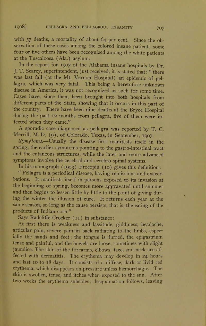 with 57 deaths, a mortality of about 64 per cent. Since the ob- servation of these cases among the colored insane patients some four or five others have been recognized among the white patients at the Tuscaloosa (Ala.) asylum. In the report for 1907 of the Alabama insane hospitals by Dr. J. T. Searcy, superintendent, just received, it is stated that: “ there was last fall (at the Mt. Vernon Hospital) an epidem.ic of pel- lagra, which was very fatal. This being a heretofore unknown disease in America, it was not recognized as such for some time. Cases have, since then, been brought into both hospitals from different parts of the State, showing that it occurs in this part of the country. There have been nine deaths at the Bryce Hospital during the past 12 months from pellagra, five of them were in- fected when they came.” A sporadic case diagnosed as pellagra was reported by T. C. Merrill, M. D. (9), of Colorado, Texas, in September, 1907. Symptoms.—Usually the disease first manifests itself in the spring, the earlier symptoms pointing to the gastro-intestinal tract and the cutaneous structures, while the later and more advanced symptoms involve the cerebral and cerebro-spinal systems. In his monograph (1903) Procopiu (10) gives this definition: “ Pellagra is a periodical disease, having remissions and exacer- bations. It manifests itself in persons exposed to its invasion at the beginning of spring, becomes more aggravated until summer and then begins to lessen little by little to the point of giving dur- ing the winter the illusion of cure. It returns each year at the same season, so long as the cause persists, that is, the eating of the products of Indian corn.” Says Radcliffe-Crocker (11) in substance: At first there is weakness and lassitude, giddiness, headache, articular pain, severe pain in back radiating to the limbs, espec- ially the hands and feet; the tongue is furred, the epigastrium tense and painful, and the bowels are loose, sometimes with slight jaundice. The skin of the forearms, elbows, face, and neck are af- fected with dermatitis. The erythema may develop in 24 hours and last 10 to 18 days. It consists of a diffuse, dark or livid red erythema, which disappears on pressure unless haemorrhagic. The skin is swollen, tense, and itches when exposed to the sun. After two weeks the erythema subsides; desquamation follows, leaving