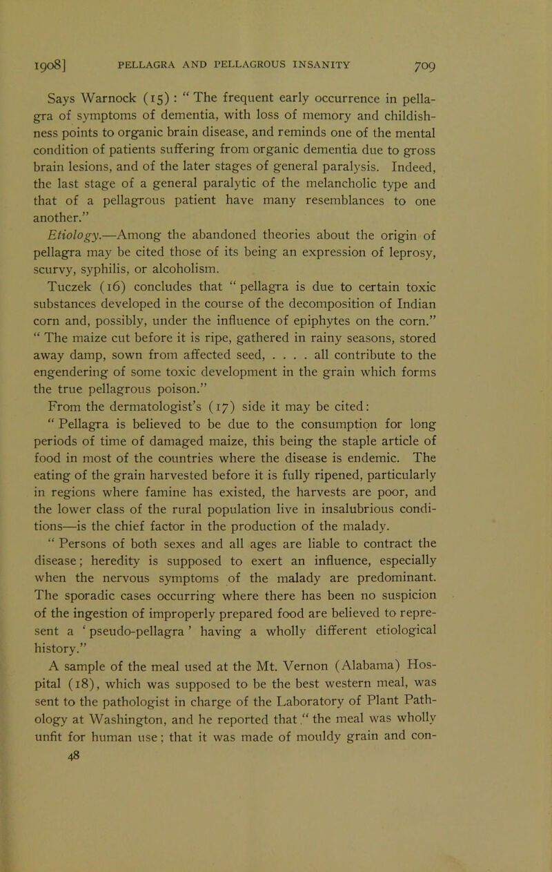 Says Warnock (15): “ The frequent early occurrence in pella- gra of symptoms of dementia, with loss of memory and childish- ness points to organic brain disease, and reminds one of the mental condition of patients suffering from organic dementia due to gross brain lesions, and of the later stages of general paralysis. Indeed, the last stage of a general paralytic of the melancholic type and that of a pellagrous patient have many resemblances to one another.” Etiology.—Among the abandoned theories about the origin of pellagra may be cited those of its being an expression of leprosy, scurvy, syphilis, or alcoholism. Tuczek (16) concludes that “pellagra is due to certain toxic substances developed in the course of the decomposition of Indian corn and, possibly, under the influence of epiphytes on the corn.” “ The maize cut before it is ripe, gathered in rainy seasons, stored away damp, sown from affected seed, .... all contribute to the engendering of some toxic development in the grain which forms the true pellagrous poison.” From the dermatologist’s (17) side it may be cited: “ Pellagra is believed to be due to the consumption for long periods of time of damaged maize, this being the staple article of food in most of the countries where the disease is endemic. The eating of the grain harvested before it is fully ripened, particularly in regions where famine has existed, the harvests are poor, and the lower class of the rural population live in insalubrious condi- tions—is the chief factor in the production of the malady. “ Persons of both sexes and all ages are liable to contract the disease; heredity is supposed to exert an influence, especially when the nervous symptoms of the malady are predominant. The sporadic cases occurring where there has been no suspicion of the ingestion of improperly prepared food are believed to repre- sent a ‘ pseudo-pellagra ’ having a wholly different etiological history.” A sample of the meal used at the Mt. Vernon (Alabama) Hos- pital (18), which was supposed to be the best western meal, was sent to the pathologist in charge of the Laboratory of Plant Path- ology at Washington, and he reported that .“ the meal was wholly unfit for human use; that it was made of mouldy grain and con- 48