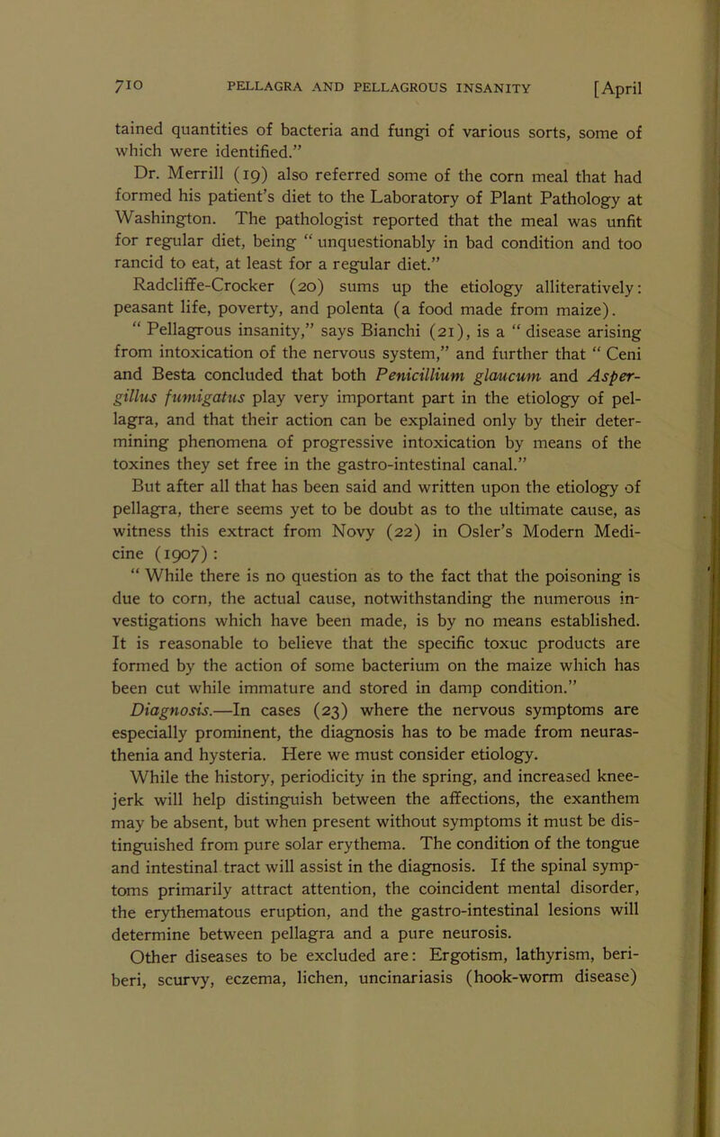tained quantities of bacteria and fungi of various sorts, some of which were identified.” Dr. Merrill (19) also referred some of the corn meal that had formed his patient’s diet to the Laboratory of Plant Pathology at Washington. The pathologist reported that the meal was unfit for regular diet, being “ unquestionably in bad condition and too rancid to eat, at least for a regular diet.” Radcliflfe-Crocker (20) sums up the etiology alliteratively; peasant life, poverty, and polenta (a food made from maize). “ Pellagrous insanity,” says Bianchi (21), is a “ disease arising from intoxication of the nervous system,” and further that “ Ceni and Besta concluded that both Penicillium glaucum and Asper- gillus fumigatus play very important part in the etiology of pel- lagra, and that their action can be explained only by their deter- mining phenomena of progressive intoxication by means of the toxines they set free in the gastro-intestinal canal.” But after all that has been said and written upon the etiology of pellagra, there seems yet to be doubt as to the ultimate cause, as witness this extract from Novy (22) in Osier’s Modern Medi- cine (1907) : “ While there is no question as to the fact that the poisoning is due to corn, the actual cause, notwithstanding the numerous in- vestigations which have been made, is by no means established. It is reasonable to believe that the specific toxuc products are formed by the action of some bacterium on the maize which has been cut while immature and stored in damp condition.” Diagnosis.—In cases (23) where the nervous symptoms are especially prominent, the diagnosis has to be made from neuras- thenia and hysteria. Here we must consider etiology. While the history, periodicity in the spring, and increased knee- jerk will help distinguish between the affections, the exanthem may be absent, but when present without symptoms it must be dis- tinguished from pure solar erythema. The condition of the tongue and intestinal tract will assist in the diagnosis. If the spinal symp- toms primarily attract attention, the coincident mental disorder, the erythematous eruption, and the gastro-intestinal lesions will determine between pellagra and a pure neurosis. Other diseases to be excluded are: Ergotism, lathyrism, beri- beri, scurvy, eczema, lichen, uncinariasis (hook-worm disease)