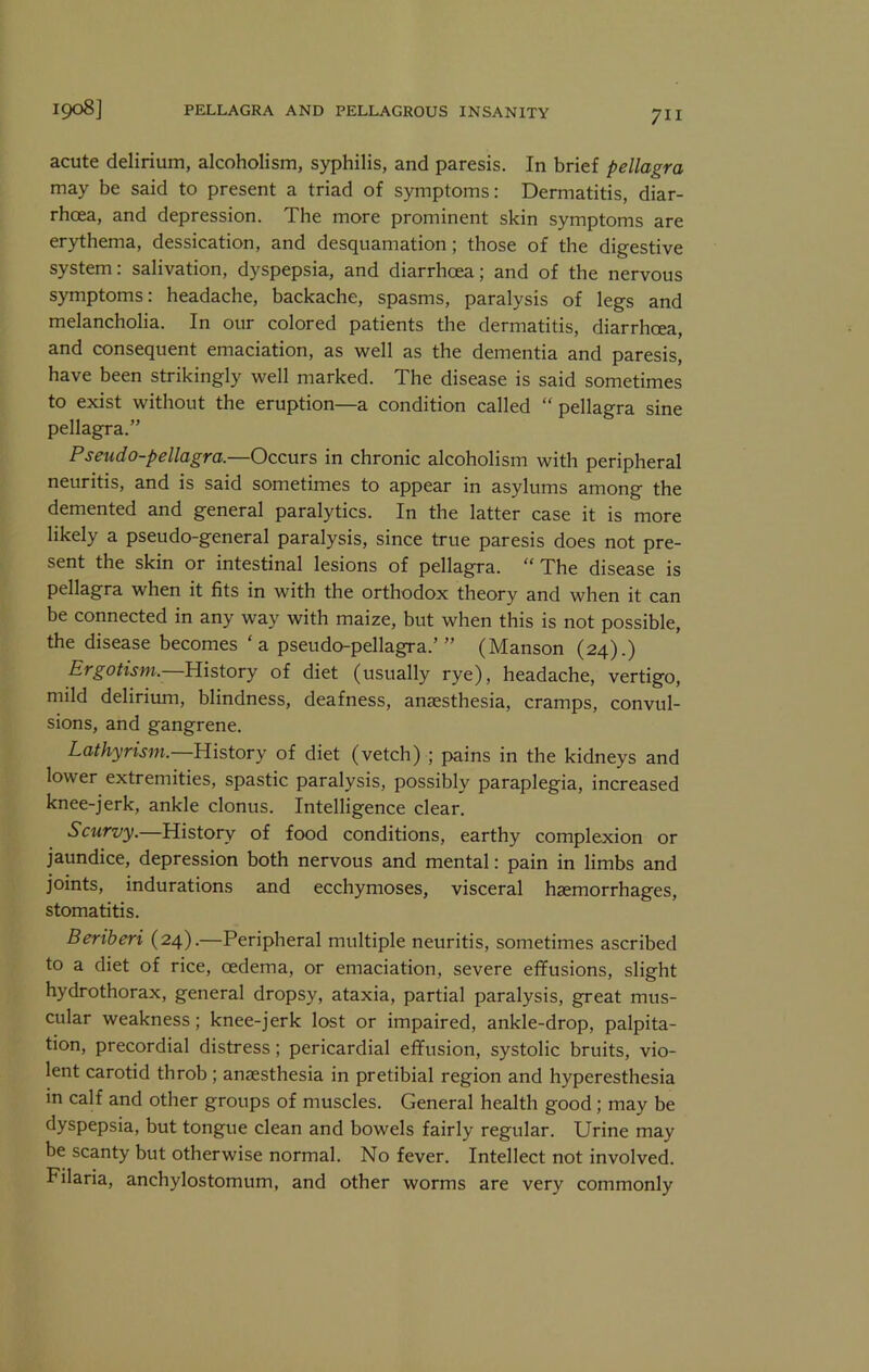 acute delirium, alcoholism, syphilis, and paresis. In brief pellagra may be said to present a triad of symptoms: Dermatitis, diar- rhoea, and depression. The more prominent skin symptoms are erythema, dessication, and desquamation; those of the digestive system: salivation, dyspepsia, and diarrhoea; and of the nervous symptoms: headache, backache, spasms, paralysis of legs and melancholia. In our colored patients the dermatitis, diarrhoea, and consequent emaciation, as Avell as the dementia and paresis, have been strikingly well marked. The disease is said sometimes to exist without the eruption—a condition called “ pellagra sine pellagra.” Pseudo-pellagra.—Occurs in chronic alcoholism with peripheral neuritis, and is said sometimes to appear in asylums among the demented and general paralytics. In the latter case it is more likely a pseudo-general paralysis, since true paresis does not pre- sent the skin or intestinal lesions of pellagra. “ The disease is pellagra when it fits in with the orthodox theory and when it can be connected in any way with maize, but when this is not possible, the disease becomes ‘a pseudo-pellagra.’” (Manson (24).) Ergotism.—Uistovy of diet (usually rye), headache, vertigo, mild delirium, blindness, deafness, anaesthesia, cramps, convul- sions, and gangrene. Lathyrism. History of diet (vetch) ; pains in the kidneys and lower extremities, spastic paralysis, possibly paraplegia, increased knee-jerk, ankle clonus. Intelligence clear. Scurvy.—History of food conditions, earthy complexion or jaundice, depression both nervous and mental: pain in limbs and joints, indurations and ecchymoses, visceral haemorrhages, stomatitis. Beriberi (24).—Peripheral multiple neuritis, sometimes ascribed to a diet of rice, oedema, or emaciation, severe effusions, slight hydrothorax, general dropsy, ataxia, partial paralysis, great mus- cular weakness; knee-jerk lost or impaired, ankle-drop, palpita- tion, precordial distress; pericardial effusion, systolic bruits, vio- lent carotid throb; anaesthesia in pretibial region and hyperesthesia in calf and other groups of muscles. General health good; may be dyspepsia, but tongue clean and bowels fairly regular. Urine may be scanty but otherwise normal. No fever. Intellect not involved. Filaria, anchylostomum, and other worms are very commonly