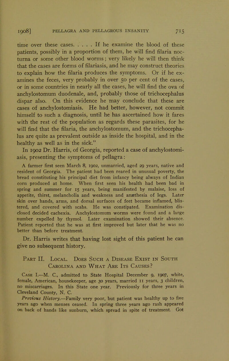 time over these cases If he examine the blood of these patients, possibly in a proportion of them, he will find filaria noc- tuma or some other blood worms; very likely he will then think that the cases are forms of filariasis, and he may construct theories to explain how the filaria produces the symptoms. Or if he ex- amines the feces, very probably in over 50 per cent of the cases, or in some countries in nearly all the cases, he will find the ova of anchylostomum duodenale, and, probably those of trichocephalus dispar also. On this evidence he may conclude that these are cases of anchylostomiasis. He had better, however, not commit himself to such a diagnosis, until he has ascertained how it fares with the rest of the population as regards these parasites, for he will find that the filaria, the anchylostomum, and the trichocepha- lus are quite as prevalent outside as inside the hospital, and in the healthy as well as in the sick.” In 1902 Dr. Harris, of Georgia, reported a case of anchylostomi- asis, presenting the symptoms of pellagra: A farmer first seen March 8, 1902, unmarried, aged 29 years, native and resident of Georgia. The patient had been reared in unusual poverty, the bread constituting his principal diet from infancy being always of Indian corn produced at home. When first seen his health had been bad in spring and summer for 15 years, being manifested by malaise, loss of appetite, thirst, melancholia and weakness and anaethesia of legs. Later skin over hands, arms, and dorsal surfaces of feet became inflamed, blis- tered, and covered with scabs. He was constipated. Examination dis- closed decided cachexia. Anchylostomum worms were found and a large number expelled by thymol. Later examination showed their absence. Patient reported that he was at first improved but later that he was no better than before treatment. Dr. Harris writes that having lost sight of this patient he can give no subsequent history. Part II. Local. Does Such a Disease Exist in South Carolina and What Are Its Causes? Case I.—M. C., admitted to State Hospital December 9, 1907. white, female, American, housekeeper, age 30 years, married ii years, 3 children, no miscarriages. In this State one year. Previously for three years in Cleveland County, N. C. Previous History.—Family very poor, but patient was healthy up to five years ago when menses ceased. In spring three years ago rash appeared on back of hands like sunburn, which spread in spite of treatment. Got