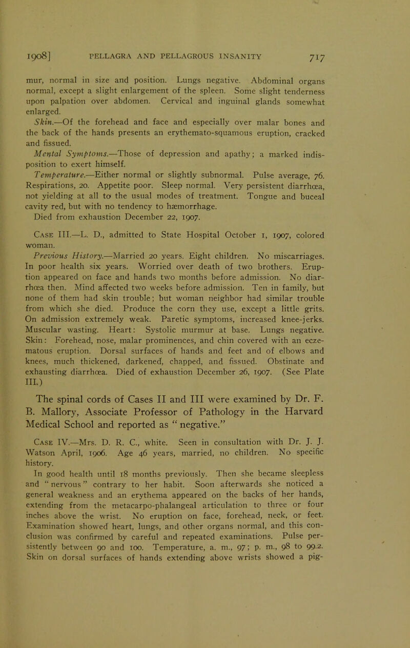 mur, normal in size and position. Lungs negative. Abdominal organs normal, except a slight enlargement of the spleen. Some slight tenderness upon palpation over abdomen. Cervical and inguinal glands somewhat enlarged. Skin.—Of the forehead and face and especially over malar bones and the back of the hands presents an erythemato-squamous eruption, cracked and fissued. Mental Symptoms.—Those of depression and apathy; a marked indis- position to exert himself. Temperature.—Either normal or slightly subnormal. Pulse average, 76. Respirations, 20. Appetite poor. Sleep normal. Very persistent diarrhoea, not yielding at all to the usual modes of treatment. Tongue and buceal cavity red, but with no tendency to haemorrhage. Died from exhaustion December 22, 1907. Case III.—L. D., admitted to State Hospital October i, 1907, colored woman. Previous History.—Married 20 years. Eight children. No miscarriages. In poor health six years. Worried over death of two brothers. Erup- tion appeared on face and hands two months before admission. No diar- rhoea then. Mind affected two weeks before admission. Ten in family, but none of them had skin trouble; but woman neighbor had similar trouble from which she died. Produce the corn they use, except a little grits. On admission extremely weak. Paretic symptoms, increased knee-jerks. Muscular wasting. Heart: Systolic murmur at base. Lungs negative. Skin: Forehead, nose, malar prominences, and chin covered with an ecze- matous eruption. Dorsal surfaces of hands and feet and of elbows and knees, much thickened, darkened, chapped, and fissued. Obstinate and exhausting diarrhoea. Died of exhaustion December 26, 1907. (See Plate III.) The spinal cords of Cases II and III were examined by Dr. F. B. Mallory, Associate Professor of Pathology in the Harvard Medical School and reported as “ negative.” Case IV.—Mrs. D. R. C., white. Seen in consultation with Dr. J. J. Watson April, 1906. Age 46 years, married, no children. No specific history. In good health until 18 months previously. Then she became sleepless and “ nervous ” contrary to her habit. Soon afterwards she noticed a general weakness and an erythema appeared on the backs of her hands, extending from the metacarpo-phalangeal articulation to three or four inches above the wrist. No eruption on face, forehead, neck, or feet. Examination showed heart, lungs, and other organs normal, and this con- clusion was confirmed by careful and repeated examinations. Pulse per- sistently between 90 and 100. Temperature, a. m., 97; p. m., 98 to 99.2. Skin on dorsal surfaces of hands extending above wrists showed a pig-