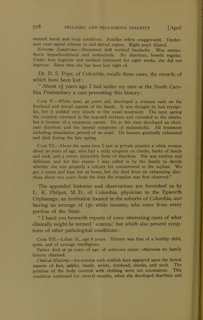 mented harsh and scaly condition. Patellar reflex exaggerated. Tender- ness over spinal column in mid-dorsal region. Right pupil dilated. Nervous Symptoms.—Persistent dull vertical headache. Was neuras- theric hypochondriacal and melancholy. No diarrhcea, bowels regular. Under best hygienic and medical treatment for eight weeks, she did not improve. Since then she has been lost sight of. Dr. D. S. Pope, of Columbia, recalls these cases, the records of which have been lost: “ About 15 years ago I had under my care at the South Caro- lina Penitentiary a case presenting this history: Case V.—White man, 40 years old, developed a crimson rash on the forehead and dorsal aspects of the hands. It was thought he had erysipe- las, but it yielded very slowly to the usual treatment. The next spring the eruption returned in the exposed surfaces and extended to the cheeks, but it became of a squamous nature. He at this time developed an obsti- nate diarrhoea and the mental symptoms of melancholia. All treatment including stimulation proved of no avail. He became gradually exhausted and died during the late spring. Case VI.—About the same time I saw in private practice a white woman about 50 years of age, who had a scaly eruption on cheeks, backs of hands and neck, and a severe intractible form of diarrhcea. She was restless and delirious, and for this reason I was called in by the family to decide whether she was properly a subject for commitment to the asylum. We got a nurse and kept her at home, but she died from an exhausting diar- rhoea about two years from the time the eruption was first observed.” The appended histories and observations are furnished us by L. K. Philpot, M. D., of Columbia, physician to the Epworth Orphanage, an institution located in the suburbs of Columbia, and having an average of 150 white inmates, who come from every portion of the State. “ I hand you herewith reports of some interesting cases of what clinically might be termed ‘ eczema,’ but which also present symp- toms of other pathological conditions: Case VII.—Lilian M., age 6 years. History was that of a healthy child, quiet, and of average intelligence. Father died at 50 years of age, of unknown cause; otherwise no family history obtained. Clinical History.—An eczema with reddish base appeared upon the dorsal aspects of feet, ankles, hands, wrists, forehead, cheeks, and neck. The portions of the body covered with clothing were not eczematous. This condition continued for several months, when she developed diarrhoea and
