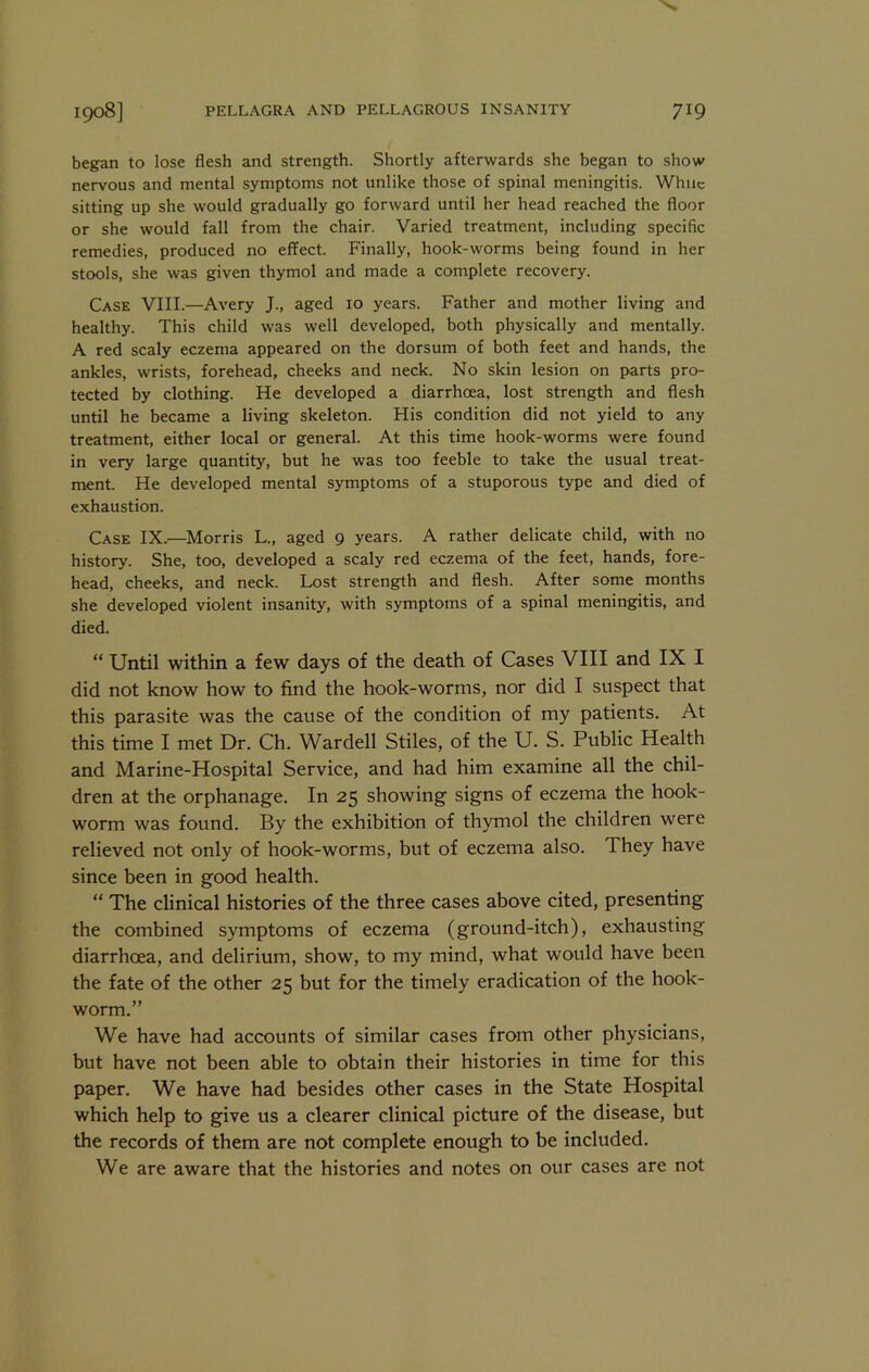 began to lose flesh and strength. Shortly afterwards she began to show nervous and mental symptoms not unlike those of spinal meningitis. While sitting up she would gradually go forward until her head reached the floor or she would fall from the chair. Varied treatment, including specific remedies, produced no effect. Finally, hook-worms being found in her stools, she was given thymol and made a complete recovery. Case VIII.—Avery J., aged 10 years. Father and mother living and healthy. This child was well developed, both physically and mentally. A red scaly eczema appeared on the dorsum of both feet and hands, the ankles, wrists, forehead, cheeks and neck. No skin lesion on parts pro- tected by clothing. He developed a diarrhoea, lost strength and flesh until he became a living skeleton. His condition did not yield to any treatment, either local or general. At this time hook-worms were found in very large quantity, but he was too feeble to take the usual treat- ment. He developed mental symptoms of a stuporous type and died of exhaustion. Case IX.—Morris L., aged 9 years. A rather delicate child, with no history. She, too, developed a scaly red eczema of the feet, hands, fore- head, cheeks, and neck. Lost strength and flesh. After some months she developed violent insanity, with symptoms of a spinal meningitis, and died. “ Until within a few days of the death of Cases VIII and IX I did not know how to find the hook-worms, nor did I suspect that this parasite was the cause of the condition of my patients. At this time I met Dr. Ch. Warded Stiles, of the U. S. Public Health and Marine-Hospital Service, and had him examine all the chil- dren at the orphanage. In 25 showing signs of eczema the hook- worm was found. By the exhibition of thymol the children were relieved not only of hook-worms, but of eczema also. They have since been in good health. “ The clinical histories of the three cases above cited, presenting the combined symptoms of eczema (ground-itch), exhausting diarrhoea, and delirium, show, to my mind, what would have been the fate of the other 25 but for the timely eradication of the hook- worm.” We have had accounts of similar cases from other physicians, but have not been able to obtain their histories in time for this paper. We have had besides other cases in the State Hospital which help to give us a clearer clinical picture of the disease, but the records of them are not complete enough to be included. We are aware that the histories and notes on our cases are not