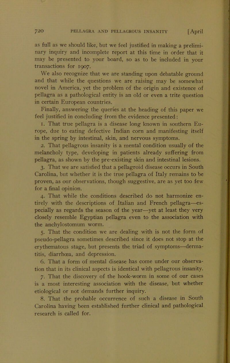 as full as we should like, but we feel justified in making a prelimi- nary inquiry and incomplete report at this time in order that it may be presented to your board, so as to be included in your transactions for 1907. We also recognize that we are standing upon debatable ground and that while the questions we are raising may be somewhat novel in America, yet the problem of the origin and existence of pellagra as a pathological entity is an old or even a trite question in certain European countries. Finally, answering the queries at the heading of this paper we feel justified in concluding from the evidence presented: 1. That true pellagra is a disease long known in southern Eu- rope, due to eating defective Indian corn and manifesting itself in the spring by intestinal, skin, and nervous symptoms. 2. That pellagrous insanity is a mental condition usually of the melancholy type, developing in patients already suffering from pellagra, as shown by the pre-existing skin and intestinal lesions. 3. That we are satisfied that a pellagroid disease occurs in South Carolina, but whether it is the true pellagra of Italy remains to be proven, as our observations, though suggestive, are as yet too few for a final opinion. 4. That while the conditions described do not harmonize en- tirely with the descriptions of Italian and French pellagra—es- pecially as regards the season of the year—yet at least they very closely resemble Egyptian pellagra even to the association with the anchylostomum worm. 5. That the condition we are dealing with is not the form of pseudo-pellagra sometimes described since it does not stop at the erythematous stage, but presents the triad of symptoms—derma- titis, diarrhoea, and depression. 6. That a form of mental disease has come under our observa- tion that in its clinical aspects is identical with pellagrous insanity. 7. That the discovery of the hook-worm in some of our cases is a most interesting association with the disease, but whether etiological or not demands further inquiry. 8. That the probable occurrence of such a disease in South Carolina having been established further clinical and pathological research is called for.