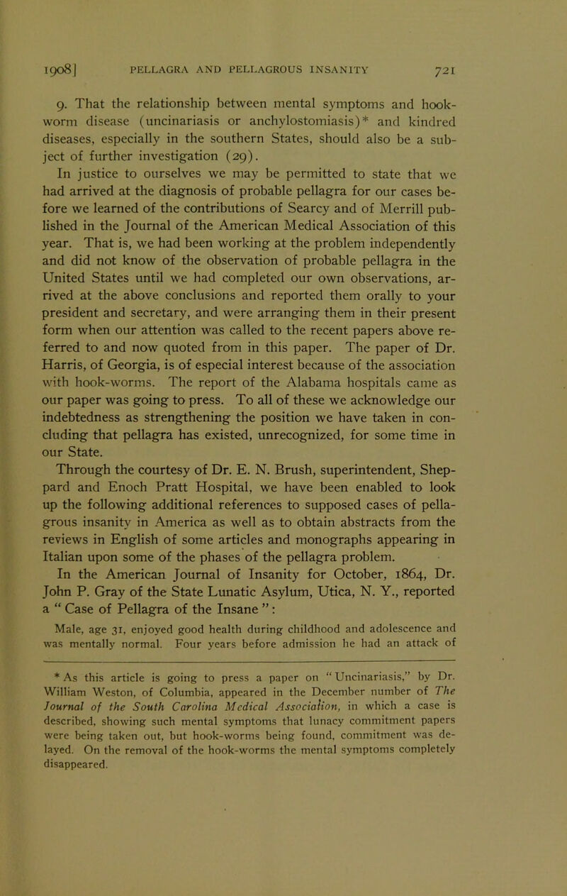 9. That the relationship between mental symptoms and hook- worm disease (uncinariasis or anchylostomiasis)* and kindred diseases, especially in the southern States, should also be a sub- ject of further investigation (29). In justice to ourselves we may be permitted to state that we had arrived at the diagnosis of probable pellagra for our cases be- fore we learned of the contributions of Searcy and of Merrill pub- lished in the Journal of the American Medical Association of this year. That is, we had been working at the problem independently and did not know of the observation of probable pellagra in the United States until we had completed our own observations, ar- rived at the above conclusions and reported them orally to your president and secretary, and were arranging them in their present form when our attention was called to the recent papers above re- ferred to and now quoted from in this paper. The paper of Dr. Harris, of Georgia, is of especial interest because of the association with hook-worms. The report of the Alabama hospitals came as our paper was going to press. To all of these we acknowledge our indebtedness as strengthening the position we have taken in con- cluding that pellagra has existed, unrecognized, for some time in our State. Through the courtesy of Dr. E. N. Brush, superintendent, Shep- pard and Enoch Pratt Hospital, we have been enabled to look up the following additional references to supposed cases of pella- grous insanity in America as well as to obtain abstracts from the reviews in English of some articles and monographs appearing in Italian upon some of the phases of the pellagra problem. In the American Journal of Insanity for October, 1864, Dr. John P. Gray of the State Lunatic Asylum, Utica, N. Y., reported a “ Case of Pellagra of the Insane ”: Male, age 31, enjoyed good health during childhood and adolescence and was mentally normal. Four years before admission he had an attack of * As this article is going to press a paper on “ Uncinariasis,” by Dr. William Weston, of Columbia, appeared in the December number of The Journal of the South Carolina Medical AssociaUon, in which a case is described, showing such mental symptoms that lunacy commitment papers were being taken out, but hook-worms being found, commitment was de- layed. On the removal of the hook-worms the mental symptoms completely disappeared.