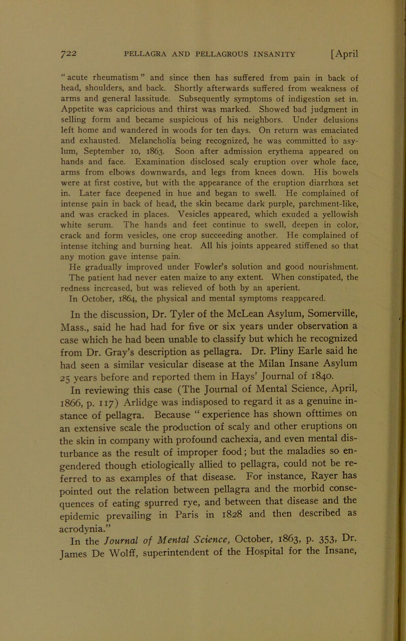  acute rheumatism ” and since then has suffered from pain in back of head, shoulders, and back. Shortly afterwards suffered from weakness of arms and general lassitude. Subsequently s)anptoms of indigestion set in. Appetite was capricious and thirst was marked. Showed bad judgment in selling form and became suspicious of his neighbors. Under delusions left home and wandered in woods for ten days. On return was emaciated and exhausted. Melancholia being recognized, he was committed to asy- lum, September lo, 1863. Soon after admission erythema appeared on hands and face. Examination disclosed scaly eruption over whole face, arms from elbows downwards, and legs from knees down. His bowels were at first costive, but with the appearance of the eruption diarrhoea set in. Later face deepened in hue and began to swell. He complained of intense pain in back of head, the skin became dark purple, parchment-like, and was cracked in places. Vesicles appeared, which exuded a yellowish white serum. The hands and feet continue to swell, deepen in color, crack and form vesicles, one crop succeeding another. He complained of intense itching and burning heat. All his joints appeared stiffened so that any motion gave intense pain. He gradually improved under Fowler’s solution and good nourishment. The patient had never eaten maize to any extent. When constipated, the redness increased, but was relieved of both by an aperient. In October, 1864, the physical and mental symptoms reappeared. In the discussion, Dr. Tyler of the McLean Asylum, Somerville, Mass., said he had had for five or six years under observation a case which he had been unable to classify but which he recognized from Dr. Gray’s description as pellagra. Dr. Pliny Earle said he had seen a similar vesicular disease at the Milan Insane Asylum 25 years before and reported them in Hays’ Journal of 1840. In reviewing this case (The Journal of Mental Science, April, 1866, p. 117) Arlidge was indisposed to regard it as a genuine in- stance of pellagra. Because “ experience has shown ofttimes on an extensive scale the production of scaly and other eruptions on the skin in company with profound cachexia, and even mental dis- turbance as the result of improper food; but the maladies so en- gendered though etiologically allied to pellagra, could not be re- ferred to as examples of that disease. For instance, Payer has pointed out the relation between pellagra and the morbid conse- quences of eating spurred rye, and between that disease and the epidemic prevailing in Paris in 1828 and then described as acrodynia.” In the Journal of Mental Science, October, 1863, p. 353, Dr. James De Wolff, superintendent of the Hospital for the Insane,