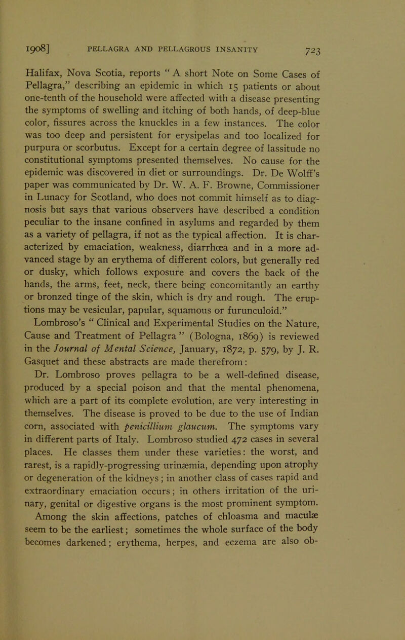 Halifax, Nova Scotia, reports “ A short Note on Some Cases of Pellagra,” describing an epidemic in which 15 patients or about one-tenth of the household were affected with a disease presenting the symptoms of swelling and itching of both hands, of deep-blue color, fissures across the knuckles in a few instances. The color was too deep and persistent for erysipelas and too localized for purpura or scorbutus. Except for a certain degree of lassitude no constitutional symptoms presented themselves. No cause for the epidemic was discovered in diet or surroundings. Dr. De Wolff’s paper was communicated by Dr. W. A. F. Browne, Commissioner in Lunacy for Scotland, who does not commit himself as to diag- nosis but says that various observers have described a condition peculiar to the insane confined in asylums and regarded by them as a variety of pellagra, if not as the typical affection. It is char- acterized by emaciation, weakness, diarrhoea and in a more ad- vanced stage by an erythema of different colors, but generally red or dusky, which follows exposure and covers the back of the hands, the arms, feet, neck, there being concomitantly an earthy or bronzed tinge of the skin, which is dry and rough. The erup- tions may be vesicular, papular, squamous or furunculoid.” Lombroso’s “ Clinical and Experimental Studies on the Nature, Cause and Treatment of Pellagra” (Bologna, 1869) is reviewed in the Journal of Mental Science, January, 1872, p. 579, by J. R. Gasquet and these abstracts are made therefrom: Dr. Lombroso proves pellagra to be a well-defined disease, produced by a special poison and that the mental phenomena, which are a part of its complete evolution, are very interesting in themselves. The disease is proved to be due to the use of Indian com, associated with penicillium glaucum. The symptoms vary in different parts of Italy. Lombroso studied 472 cases in several places. He classes them under these varieties: the worst, and rarest, is a rapidly-progressing urinaemia, depending upon atrophy or degeneration of the kidneys; in another class of cases rapid and extraordinary emaciation occurs; in others irritation of the uri- *^^ry, genital or digestive organs is the most prominent symptom. Among the skin affections, patches of chloasma and maculae seem to be the earliest; sometimes the whole surface of the body becomes darkened; erythema, herpes, and eczema are also ob-