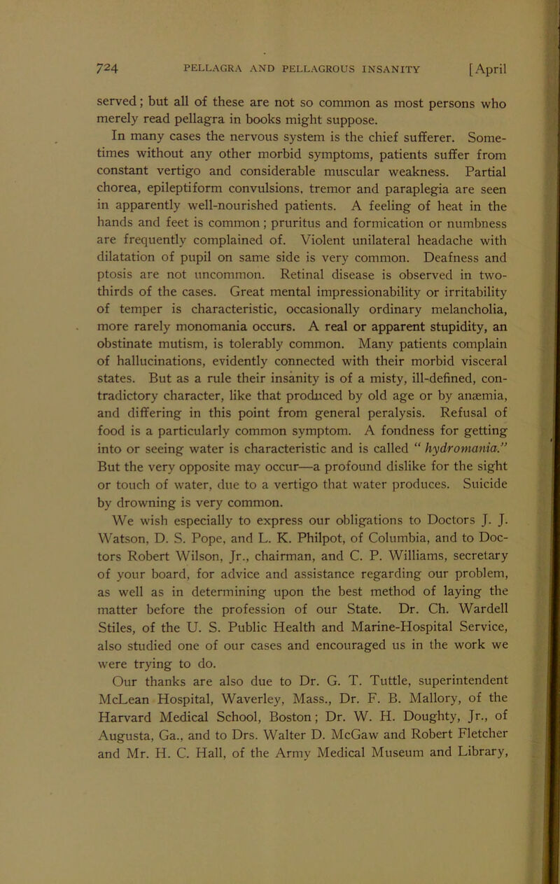 served; but all of these are not so common as most persons who merely read pellagra in books might suppose. In many cases the nervous system is the chief sufferer. Some- times without any other morbid symptoms, patients suffer from constant vertigo and considerable muscular weakness. Partial chorea, epileptiform convulsions, tremor and paraplegia are seen in apparently well-nourished patients. A feeling of heat in the hands and feet is common; pruritus and formication or numbness are frequently complained of. Violent unilateral headache with dilatation of pupil on same side is very common. Deafness and ptosis are not uncommon. Retinal disease is observed in two- thirds of the cases. Great mental impressionability or irritability of temper is characteristic, occasionally ordinary melancholia, more rarely monomania occurs. A real or apparent stupidity, an obstinate mutism, is tolerably common. Many patients complain of hallucinations, evidently connected with their morbid visceral states. But as a rule their insanity is of a misty, ill-defined, con- tradictory character, like that produced by old age or by anaemia, and differing in this point from general peralysis. Refusal of food is a particularly common symptom. A fondness for getting into or seeing water is characteristic and is called “ hydromania.’ But the very opposite may occur—a profound dislike for the sight or touch of water, due to a vertigo that water produces. Suicide by drowning is very common. We wish especially to express our obligations to Doctors J. J. Watson, D. S. Pope, and L. K. Philpot, of Columbia, and to Doc- tors Robert Wilson, Jr., chairman, and C. P. Williams, secretary of your board, for advice and assistance regarding our problem, as well as in determining upon the best method of laying the matter before the profession of our State. Dr. Ch. Warded Stiles, of the U. S. Public Health and Marine-Hospital Service, also studied one of our cases and encouraged us in the work we were trying to do. Our thanks are also due to Dr. G. T. Tuttle, superintendent McLean Hospital, Waverley, Mass., Dr. F. B. Mallory, of the Harvard Medical School, Boston; Dr. W. H. Doughty, Jr., of Augusta, Ga., and to Drs. Walter D. McGaw and Robert Fletcher and Mr. H. C. Hall, of the Army Medical Museum and Library,