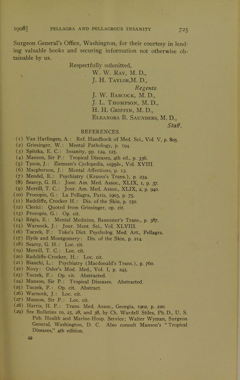 Surgeon General’s Office, Washington, for their courtesy in lend- ing valuable books and securing information not otherwise ob- tainable by us. Respectfully submitted, W. W. Ray, M. D., J. H. Taylor,M. D., Regents. J. W. Babcock, M. D., J. L. Thompson, M. D., H. H. Griffin, M. D., Eleanora B. Saunders, M. D., Staff. REFERENCES. (1) Van Harlingen, A.: Ref. Handbook of Med. Sci., Vol. V, p. 805. (2) Griesinger, W.: Mental Pathology, p. 194. (3) Spitzka, E. C.: Insanity, pp. 124, 125. (4) Manson, Sir P.: Tropical Diseases, 4th ed., p. 336. (5) Tyson, J.; Ziemsen’s Cyclopedia, supple., Vol. XVIII. (6) Macpherson, J.: Mental Affections, p. 13. (7) Mendel, E.: Psychiatry (Krauss’s Trans.), p. 234. (8) Searcy, G. H.: Jour. Am. Med. Assoc., XLIX, i, p. 37. (9) Merrill, T. C.: Jour. Am. Med. Assoc., XLIX, 2, p. 940. (10) Procopiu, G.: La Pellagra, Paris, 1903, p. 75. (11) Radcliffe, Crocker H.; Dis. of the Skin, p. 150. (12) Clerici: Quoted from Griesinger, op. cit. (13) Procopiu, G.: Op. cit. (14) Regis, E.: Mental Medicine, Bannister’s Trans., p. 387. (15) Warnock, J.: Jour. Ment. Sci., Vol. XLVIII. (16) Tuczek, F.; Tuke’s Diet. Psycholog. Med. Art., Pellagra. (17) Hyde and Montgomery: Dis. of the Skin, p. 214. (18) Searcy, G. H.: Loc. cit. (19) Merrill, T. C.: Loc. cit. (20) Radcliffe-Crocker, H.: Loc. cit. (21) Bianchi, L.: Psychiatry (Macdonald’s Trans.), p. 760. (22) Novy; Osier’s Mod. Med., Vol. I, p. 245. (23) Tuczek, F.: Op. cit. Abstracted. (24) Manson, Sir P.: Tropical Diseases. Abstracted. (25) Tuczek, F.: Op. cit. Abstract. (26) Warnock, J.: Loc. cit. (27) Manson, Sir P.: Loc. cit. (28) Harris, H. F.: Trans. Med. Assoc., Georgia, 1902, p. 220. (29) See Bulletins 10, 25, 28, and 38, by Ch. Warded Stiles, Ph. D., U. S. Pub. Health and Marine-Hosp. Service; Walter Wyman, Surgeon General, Washing^ton, D. C. Also consult Manson’s “Tropical Diseases,’’ 4th edition. 49