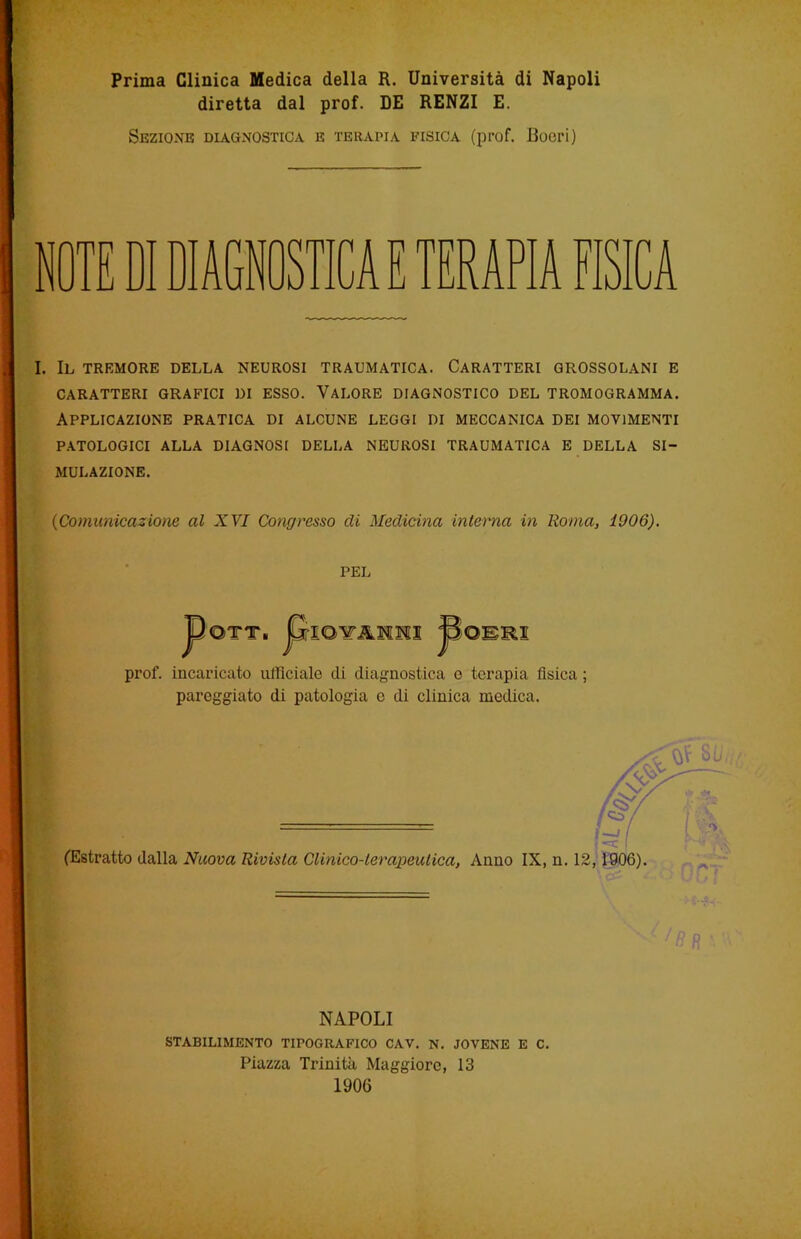 Prima Clinica Medica della R. Università di Napoli diretta dal prof. DE RENZI E. Sezione diagnostica e terapia fisica (prof. Boeri) ITE DI DIAGNOSTICA E TERAPIA FISICA I. Il tremore della neurosi traumatica. Caratteri grossolani e CARATTERI GRAFICI DI ESSO. VALORE DIAGNOSTICO DEL TROMOGRAMMA. Applicazione pratica di alcune leggi di meccanica dei movimenti PATOLOGICI ALLA DIAGNOSI DELLA NEUROSI TRAUMATICA E DELLA SI- MULAZIONE. 0Comunicazione al XVI Congresso di Medicina interna in Roma, 1006). PEL JpQTT. P ioìtjlmmi >jomui prof, incaricato ufficiale di diagnostica o terapia fisica ; pareggiato di patologia c di clinica medica. (Estratto dalla Nuova Rivista Clinico-terapeutica, Anno IX, n. 12,1906). NAPOLI STABILIMENTO TIPOGRAFICO CAV. N. JOVENE E C. Piazza Trinità Maggiore, 13 1906